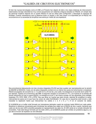 “GALERÍA DE CIRCUITOS ELECTRÓNICOS”
Guía de Proyectos Microcontrolados
Última Actualización: Octubre/2007
93
Si bien las nuevas tecnologías como el USB y el Firewire han dejado de lado a los viejos sistemas de interconexión
balanceados de baja velocidad es muy común encontrarse con sistemas antiguos basados en RS232. Un simple reloj
de personal moderno dispone de un puerto RS232 el cual se utiliza para configurarlo y descargar la memoria de
fichadas. Cuando necesitamos que la distancia entre un equipo y otro sea mayor a la soportada por el RS232 nos
encontramos en la necesidad de amplificar esa señal por medio de una repetidora.
Nos encontramos básicamente con tres circuitos integrados ICL232 que bien pueden ser reemplazados por la versión
de MAXIM (el MAX232). Cada uno de estos integrados contiene en su interior dos pares de transmisores y receptores
RS232 encargados de convertir los +/- 3 a 25V en 0 y 5V de ida y de vuelta. Si analizamos el recorrido de la señal TX,
por ejemplo, ingresa por el terminal 2 del DB9, el segundo receptor lo convierte en TTL y se inyecta en la entrada del
primer transmisor el cual lo vuelve RS232 y lo entrega en el pin 3. Así mismo sucede con las siguientes cinco señales
restantes (TX, DTR, DSR, CTS y RTS). Hay que tener en cuenta que este circuito, además de amplificar la señal,
intercambia los pares por lo que hace las veces de cable Null-Modem. En caso de no requerirse esta función y sólo
necesitar la repetición habrá que intercambiar los cables 2 x 3, 4 x 6 y 7 x 8 en el conector de salida.
El ULN2803A es un buffer octal formado por transistores darlington capáz de controlar hasta 500mA por cada salida.
Nosotros lo utilizamos únicamente para monitorear las señales que viajan por el RS232 de ida y vuelva, haciendo que
cada uno de los seis LED's amarillos parpadee en representación de cada vía. El LED verde es un simple indicador de
encendido. Todo este bloque formado por los siete LED's y el ULN2803A puede ser omitido sin problema alguno y no
por ello la función de repetidor se verá afectada.
 