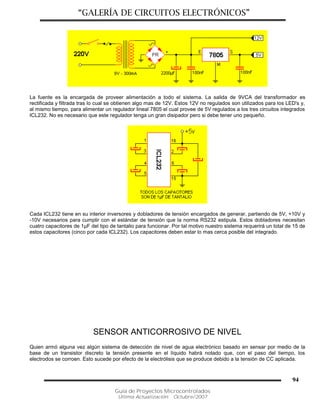 “GALERÍA DE CIRCUITOS ELECTRÓNICOS”
Guía de Proyectos Microcontrolados
Última Actualización: Octubre/2007
94
La fuente es la encargada de proveer alimentación a todo el sistema. La salida de 9VCA del transformador es
rectificada y filtrada tras lo cual se obtienen algo mas de 12V. Estos 12V no regulados son utilizados para los LED's y,
al mismo tiempo, para alimentar un regulador lineal 7805 el cual provee de 5V regulados a los tres circuitos integrados
ICL232. No es necesario que este regulador tenga un gran disipador pero si debe tener uno pequeño.
Cada ICL232 tiene en su interior inversores y dobladores de tensión encargados de generar, partiendo de 5V, +10V y
-10V necesarios para cumplir con el estándar de tensión que la norma RS232 estipula. Estos dobladores necesitan
cuatro capacitores de 1µF del tipo de tantalio para funcionar. Por tal motivo nuestro sistema requerirá un total de 15 de
estos capacitores (cinco por cada ICL232). Los capacitores deben estar lo mas cerca posible del integrado.
SENSOR ANTICORROSIVO DE NIVEL
Quien armó alguna vez algún sistema de detección de nivel de agua electrónico basado en sensar por medio de la
base de un transistor discreto la tensión presente en el líquido habrá notado que, con el paso del tiempo, los
electrodos se corroen. Esto sucede por efecto de la electrólisis que se produce debido a la tensión de CC aplicada.
 