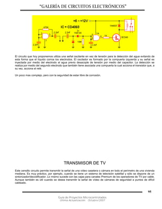 “GALERÍA DE CIRCUITOS ELECTRÓNICOS”
Guía de Proyectos Microcontrolados
Última Actualización: Octubre/2007
95
El circuito que hoy proponemos utiliza una señal oscilante en vez de tensión para la detección del agua evitando de
esta forma que el líquido corroa los electrodos. El oscilador es formado por la compuerta izquierda y su señal es
inyectada por medio del electrodo al agua previo desacople de tensión por medio del capacitor. La detección se
realiza por medio del segundo electrodo que también tiene asociada una compuerta la cual acciona el transistor que, a
su vez, acciona el relé.
Un poco mas complejo, pero con la seguridad de estar libre de corrosión.
TRANSMISOR DE TV
Este censillo circuito permite transmitir la señal de una vídeo casetera o cámara en todo el perímetro de una vivienda
mediana. Es muy práctico, por ejemplo, cuando se tiene un sistema de televisión satelital y sólo se dispone de un
sintonizador/decodificador. Lo mismo sucede con las cajas para canales Premium de los operadores de TV por cable.
Aunque también es útil cuando se desea transmitir la señal de vídeo de cámaras de seguridad a puntos de difícil
cableado.
 