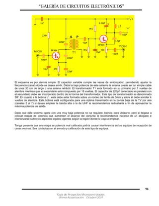 “GALERÍA DE CIRCUITOS ELECTRÓNICOS”
Guía de Proyectos Microcontrolados
Última Actualización: Octubre/2007
96
El esquema es por demás simple. El capacitor variable cumple las veces de sintonizador, permitiendo ajustar la
frecuencia (canal) donde se desea emitir. Dada la baja potencia de este sistema la antena puede ser un simple cable
de unos 30 cm de largo o una antena retráctil. El transformador T1 esta formado en su primario por 7 vueltas de
alambre mientras que su secundario está compuesto por 18 vueltas. El capacitor de 220pF conectado en paralelo con
el secundario debe ser incorporado dentro de la horma del transformador. Este tipo de transformador es denominado
SIF. En cuanto a la bobina L1, esta debe estar formada sobre un núcleo de ferrita de 3mm y sobre él debe enrollar 4
vueltas de alambre. Esta bobina está configurada para una óptima transmisión en la banda baja de la TV por aire
(canales 2 al 7) si desea emplear la banda alta o la de UHF le recomendamos rediseñarla a fin de aprovechar la
máxima potencia de salida.
Dado que este sistema opera con una muy baja potencia no se requiere licencia para utilizarlo, pero si llegase a
colocar etapas de potencia que aumenten el alcance del conjunto le recomendamos hacerse de un abogado e
interiorizarse sobre los aspectos legales vigentes según la región donde lo vaya a emplear.
Tenga presente que una etapa se potencia mal calibrada podría causar interferencia en los equipos de recepción de
casas vecinas. Sea cuidadoso en el armado y calibración de este tipo de equipos.
 