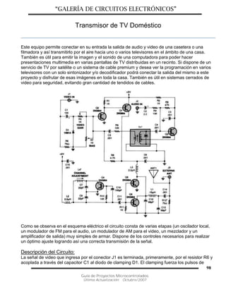“GALERÍA DE CIRCUITOS ELECTRÓNICOS”
Guía de Proyectos Microcontrolados
Última Actualización: Octubre/2007
98
Transmisor de TV Doméstico
Este equipo permite conectar en su entrada la salida de audio y video de una casetera o una
filmadora y así transmitirlo por el aire hacia uno o varios televisores en el ámbito de una casa.
También es útil para emitir la imagen y el sonido de una computadora para poder hacer
presentaciones multimedia en varias pantallas de TV distribuidas en un recinto. Si dispone de un
servicio de TV por satélite o un sistema de cable premium y desea ver la programación en varios
televisores con un solo sintonizador y/o decodificador podrá conectar la salida del mismo a este
proyecto y disfrutar de esas imágenes en toda la casa. También es útil en sistemas cerrados de
video para seguridad, evitando gran cantidad de tendidos de cables.
Como se observa en el esquema eléctrico el circuito consta de varias etapas (un oscilador local,
un modulador de FM para el audio, un modulador de AM para el video, un mezclador y un
amplificador de salida) muy simples de armar. Dispone de los controles necesarios para realizar
un óptimo ajuste logrando así una correcta transmisión de la señal.
Descripción del Circuito:
La señal de video que ingresa por el conector J1 es terminada, primeramente, por el resistor R6 y
acoplada a través del capacitor C1 al diodo de clamping D1. El clamping fuerza los pulsos de
 