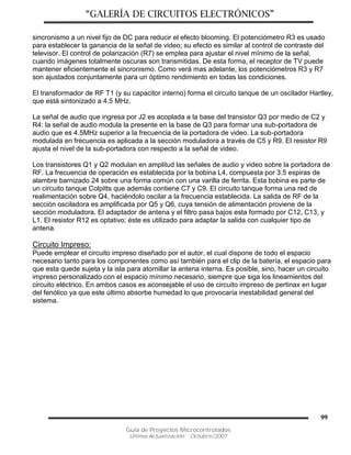 “GALERÍA DE CIRCUITOS ELECTRÓNICOS”
Guía de Proyectos Microcontrolados
Última Actualización: Octubre/2007
99
sincronismo a un nivel fijo de DC para reducir el efecto blooming. El potenciómetro R3 es usado
para establecer la ganancia de la señal de video; su efecto es similar al control de contraste del
televisor. El control de polarización (R7) se emplea para ajustar el nivel mínimo de la señal,
cuando imágenes totalmente oscuras son transmitidas. De esta forma, el receptor de TV puede
mantener eficientemente el sincronismo. Como verá mas adelante, los potenciómetros R3 y R7
son ajustados conjuntamente para un óptimo rendimiento en todas las condiciones.
El transformador de RF T1 (y su capacitor interno) forma el circuito tanque de un oscilador Hartley,
que está sintonizado a 4.5 MHz.
La señal de audio que ingresa por J2 es acoplada a la base del transistor Q3 por medio de C2 y
R4: la señal de audio modula la presente en la base de Q3 para formar una sub-portadora de
audio que es 4.5MHz superior a la frecuencia de la portadora de video. La sub-portadora
modulada en frecuencia es aplicada a la sección moduladora a través de C5 y R9. El resistor R9
ajusta el nivel de la sub-portadora con respecto a la señal de video.
Los transistores Q1 y Q2 modulan en amplitud las señales de audio y video sobre la portadora de
RF. La frecuencia de operación es establecida por la bobina L4, compuesta por 3.5 espiras de
alambre barnizado 24 sobre una forma común con una varilla de ferrita. Esta bobina es parte de
un circuito tanque Colpitts que además contiene C7 y C9. El circuito tanque forma una red de
realimentación sobre Q4, haciéndolo oscilar a la frecuencia establecida. La salida de RF de la
sección osciladora es amplificada por Q5 y Q6, cuya tensión de alimentación proviene de la
sección moduladora. El adaptador de antena y el filtro pasa bajos esta formado por C12, C13, y
L1. El resistor R12 es optativo; éste es utilizado para adaptar la salida con cualquier tipo de
antena.
Circuito Impreso:
Puede emplear el circuito impreso diseñado por el autor, el cual dispone de todo el espacio
necesario tanto para los componentes como así también para el clip de la batería, el espacio para
que esta quede sujeta y la isla para atornillar la antena interna. Es posible, sino, hacer un circuito
impreso personalizado con el espacio mínimo necesario, siempre que siga los lineamientos del
circuito eléctrico. En ambos casos es aconsejable el uso de circuito impreso de pertinax en lugar
del fenólico ya que este último absorbe humedad lo que provocaría inestabilidad general del
sistema.
 