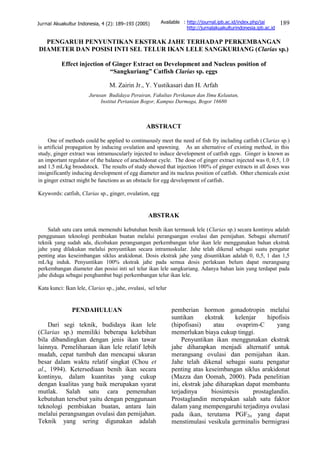 189Jurnal Akuakultur Indonesia, 4 (2): 189–193 (2005)
PENGARUH PENYUNTIKAN EKSTRAK JAHE TERHADAP PERKEMBANGAN
DIAMETER DAN POSISI INTI SEL TELUR IKAN LELE SANGKURIANG (Clarias sp.)
Effect injection of Ginger Extract on Development and Nucleus position of
“Sangkuriang” Catfish Clarias sp. eggs
M. Zairin Jr., Y. Yustikasari dan H. Arfah
Jurusan Budidaya Perairan, Fakultas Perikanan dan Ilmu Kelautan,
Institut Pertanian Bogor, Kampus Darmaga, Bogor 16680
ABSTRACT
One of methods could be applied to continuously meet the need of fish fry including catfish (Clarias sp.)
is artificial propagation by inducing ovulation and spawning. As an alternative of existing method, in this
study, ginger extract was intramuscularly injected to induce development of catfish eggs. Ginger is known as
an important regulator of the balance of arachidonat cycle. The dose of ginger extract injected was 0, 0.5, 1.0
and 1.5 mL/kg broodstock. The results of study showed that injection 100% of ginger extracts in all doses was
insignificantly inducing development of egg diameter and its nucleus position of catfish. Other chemicals exist
in ginger extract might be functions as an obstacle for egg development of catfish.
Keywords: catfish, Clarias sp., ginger, ovulation, egg
ABSTRAK
Salah satu cara untuk memenuhi kebutuhan benih ikan termasuk lele (Clarias sp.) secara kontinyu adalah
penggunaan teknologi pembiakan buatan melalui perangsangan ovulasi dan pemijahan. Sebagai alternatif
teknik yang sudah ada, dicobakan perangsangan perkembangan telur ikan lele menggunakan bahan ekstrak
jahe yang dilakukan melalui penyuntikan secara intramuskular. Jahe telah dikenal sebagai suatu pengatur
penting atas keseimbangan siklus arakidonat. Dosis ekstrak jahe yang disuntikkan adalah 0, 0,5, 1 dan 1,5
mL/kg induk. Penyuntikan 100% ekstrak jahe pada semua dosis perlakuan belum dapat merangsang
perkembangan diameter dan posisi inti sel telur ikan lele sangkuriang. Adanya bahan lain yang terdapat pada
jahe diduga sebagai penghambat bagi perkembangan telur ikan lele.
Kata kunci: Ikan lele, Clarias sp., jahe, ovulasi, sel telur
PENDAHULUAN
Dari segi teknik, budidaya ikan lele
(Clarias sp.) memiliki beberapa kelebihan
bila dibandingkan dengan jenis ikan tawar
lainnya. Pemeliharaan ikan lele relatif lebih
mudah, cepat tumbuh dan mencapai ukuran
besar dalam waktu relatif singkat (Chou et
al., 1994). Ketersediaan benih ikan secara
kontinyu, dalam kuantitas yang cukup
dengan kualitas yang baik merupakan syarat
mutlak. Salah satu cara pemenuhan
kebutuhan tersebut yaitu dengan penggunaan
teknologi pembiakan buatan, antara lain
melalui perangsangan ovulasi dan pemijahan.
Teknik yang sering digunakan adalah
pemberian hormon gonadotropin melalui
suntikan ekstrak kelenjar hipofisis
(hipofisasi) atau ovaprim-C yang
memerlukan biaya cukup tinggi.
Penyuntikan ikan menggunakan ekstrak
jahe diharapkan menjadi alternatif untuk
merangsang ovulasi dan pemijahan ikan.
Jahe telah dikenal sebagai suatu pengatur
penting atas keseimbangan siklus arakidonat
(Mazza dan Oomah, 2000). Pada penelitian
ini, ekstrak jahe diharapkan dapat membantu
terjadinya biosintesis prostaglandin.
Prostaglandin merupakan salah satu faktor
dalam yang mempengaruhi terjadinya ovulasi
pada ikan, terutama PGF2 yang dapat
menstimulasi vesikula germinalis bermigrasi
Available : http://journal.ipb.ac.id/index.php/jai
http://jurnalakuakulturindonesia.ipb.ac.id
 
