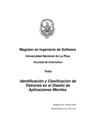 Magíster en Ingeniería de Software
   Universidad Nacional de La Plata

        Facultad de Informática


                Tesis


Identificación y Clasificación de
   Patrones en el Diseño de
     Aplicaciones Móviles.


                        Dirigida por Dr. Gustavo Rossi

                      Desarrollada por Ing. Darío Yorio
 