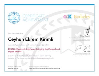 Associate Professor of Electrical Engineering
and Computer Science
The University of California, Berkeley
Michel Maharbiz
Graduate Student Researcher
The University of California, Berkeley
Tom Zajdel
VERIFIED CERTIFICATE Verify the authenticity of this certificate at
BerkeleyCERTIFICATE
ACHIEVEMENT
of
VERIFIED
ID
This is to certify that
Ceyhun Ekrem Kirimli
successfully completed and received a passing grade in
EE40LX: Electronic Interfaces: Bridging the Physical and
Digital Worlds
a course of study offered by BerkeleyX, an online learning
initiative of The University of California, Berkeley through edX.
Issued May 08, 2015 https://verify.edx.org/cert/fae0faaf5acc4428a550b70d4d5e79ba
 
