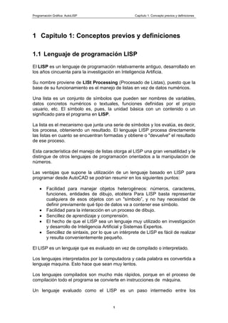 Programación Gráfica: AutoLISP Capítulo 1: Concepto previos y definiciones
1
1 Capitulo 1: Conceptos previos y definiciones
1.1 Lenguaje de programación LISP
El LISP es un lenguaje de programación relativamente antiguo, desarrollado en
los años cincuenta para la investigación en Inteligencia Artificia.
Su nombre proviene de LISt Processing (Procesado de Listas), puesto que la
base de su funcionamiento es el manejo de listas en vez de datos numéricos.
Una lista es un conjunto de símbolos que pueden ser nombres de variables,
datos concretos numéricos o textuales, funciones definidas por el propio
usuario, etc. El símbolo es, pues, la unidad básica con un contenido o un
significado para el programa en LISP.
La lista es el mecanismo que junta una serie de símbolos y los evalúa, es decir,
los procesa, obteniendo un resultado. El lenguaje LISP procesa directamente
las listas en cuanto se encuentran formadas y obtiene o "devuelve" el resultado
de ese proceso.
Esta característica del manejo de listas otorga al LISP una gran versatilidad y le
distingue de otros lenguajes de programación orientados a la manipulación de
números.
Las ventajas que supone la utilización de un lenguaje basado en LISP para
programar desde AutoCAD se podrían resumir en los siguientes puntos:
Facilidad para manejar objetos heterogéneos: números, caracteres,
funciones, entidades de dibujo, etcétera Para LISP basta representar
cualquiera de esos objetos con un "símbolo”, y no hay necesidad de
definir previamente qué tipo de datos va a contener ese símbolo.
Facilidad para la interacción en un proceso de dibujo.
Sencillez de aprendizaje y comprensión.
El hecho de que el LISP sea un lenguaje muy utilizado en investigación
y desarrollo de Inteligencia Artificial y Sistemas Expertos.
Sencillez de sintaxis, por lo que un intérprete de LISP es fácil de realizar
y resulta convenientemente pequeño.
El LISP es un lenguaje que es evaluado en vez de compilado o interpretado.
Los lenguajes interpretados por la computadora y cada palabra es convertida a
lenguaje maquina. Esto hace que sean muy lentos.
Los lenguajes compilados son mucho más rápidos, porque en el proceso de
compilación todo el programa se convierte en instrucciones de máquina.
Un lenguaje evaluado como el LISP es un paso intermedio entre los
 