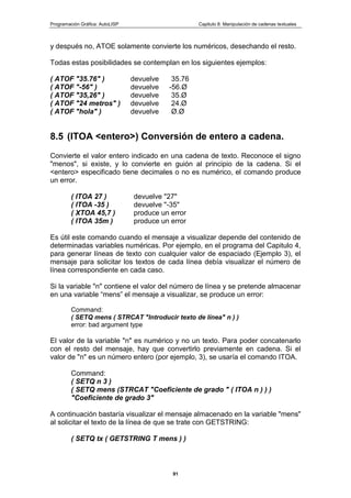 Programación Gráfica: AutoLISP Capitulo 8: Manipulación de cadenas textuales
91
y después no, ATOE solamente convierte los numéricos, desechando el resto.
Todas estas posibilidades se contemplan en los siguientes ejemplos:
( ATOF "35.76" ) devuelve 35.76
( ATOF "-56" ) devuelve -56.Ø
( ATOF "35,26" ) devuelve 35.Ø
( ATOF "24 metros" ) devuelve 24.Ø
( ATOF "hola" ) devuelve Ø.Ø
8.5 (ITOA <entero>) Conversión de entero a cadena.
Convierte el valor entero indicado en una cadena de texto. Reconoce el signo
"menos", si existe, y lo convierte en guión al principio de la cadena. Si el
<entero> especificado tiene decimales o no es numérico, el comando produce
un error.
( ITOA 27 ) devuelve "27"
( ITOA -35 ) devuelve "-35"
( XTOA 45,7 ) produce un error
( ITOA 35m ) produce un error
Es útil este comando cuando el mensaje a visualizar depende del contenido de
determinadas variables numéricas. Por ejemplo, en el programa del Capitulo 4,
para generar líneas de texto con cualquier valor de espaciado (Ejemplo 3), el
mensaje para solicitar los textos de cada línea debía visualizar el número de
línea correspondiente en cada caso.
Si la variable "n" contiene el valor del número de línea y se pretende almacenar
en una variable “mens” el mensaje a visualizar, se produce un error:
Command:
( SETQ mens ( STRCAT "Introducir texto de línea" n ) )
error: bad argument type
El valor de la variable "n" es numérico y no un texto. Para poder concatenarlo
con el resto del mensaje, hay que convertirlo previamente en cadena. Si el
valor de "n" es un número entero (por ejemplo, 3), se usaría el comando ITOA.
Command:
( SETQ n 3 )
( SETQ mens (STRCAT "Coeficiente de grado " ( ITOA n ) ) )
"Coeficiente de grado 3"
A continuación bastaría visualizar el mensaje almacenado en la variable "mens"
al solicitar el texto de la línea de que se trate con GETSTRING:
( SETQ tx ( GETSTRING T mens ) )
 