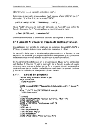 Programación Gráfica: AutoLISP Capitulo 8: Manipulación de cadenas textuales
95
( DEFUN fun ( x )...….la expresión contenida en "cad" ...)
Entonces a la expresión almacenada en "cad" hay que añadir "(DEFUN fun (x)"
al principio y")" al final. Esto se hace con STRCAT:
( DEFUN cad2 ( STRCAT " ( DEFUN fun ( x )" cad " ) " ) )
Ahora "cad2" almacena la expresión completa en AutoLISP para definir la
función de usuario “fun”. Para cargarla en la memoria bastaría hacer:
( EVAL ( READ cad2 ) ) devuelve FUN
Devuelve el nombre de la función que se acaba de cargar en la memoria.
8.11 Ejemplo 1: Dibujar el trazado de cualquier función.
Una aplicación muy sencilla del empleo de los comandos de AutoLISP, READ y
EVAL es el trazado de la curva de una función cualquiera Y = F(x)
La expresión de la curva la introduce el propio usuario con el formato de una
expresión de AutoLISP y el programa evalúa dicha expresión y dibuja la curva
mediante tramos de línea recta de acuerdo con la precisión indicada.
Su funcionamiento está basado en el programa para dibujar curvas senoidales
del Capitulo 5 (Ejemplo 1). Allí la expresión de la función la daba el propio
programa como una suma de tres senos. En el presente ejemplo se generaliza
para cualquier tipo de función, con las lógicas condiciones de que sea continua
y finita en el intervalo que se especifica para su trazado.
8.11.1 Listado del programa
( DEFUN intr (/ mens fun fundef xi y1)
(IF (= funant nil)
(SETQ funant "")
)
(SETQ mens (STRCAT "Expresión de la función en X : <" funant ">
: "))
(IF (= " " (SETQ fun (GETSTRING T mens)))
(SETQ fun funant)
)
(TERPRI)
(SETQ fundef (STRCAT " ( defun curvaf ( x ) " fun " ) "))
(EVAL (READ fundef))
(SETQ xi (GETREAL "Inicio curva en X: "))
(TERPRI)
(SETQ x1 xi)
(SETQ y1 (curvaf x1))
(SETQ p1 (LIST x1 y1))
(SETQ funant fun)
(SETQ xf (GETREAL "Final curva en X: "))
 