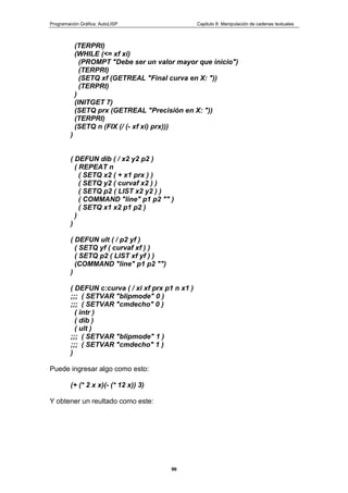 Programación Gráfica: AutoLISP Capitulo 8: Manipulación de cadenas textuales
96
(TERPRI)
(WHILE (<= xf xi)
(PROMPT "Debe ser un valor mayor que inicio")
(TERPRI)
(SETQ xf (GETREAL "Final curva en X: "))
(TERPRI)
)
(INITGET 7)
(SETQ prx (GETREAL "Precisión en X: "))
(TERPRI)
(SETQ n (FIX (/ (- xf xi) prx)))
)
( DEFUN dib ( / x2 y2 p2 )
( REPEAT n
( SETQ x2 ( + x1 prx ) )
( SETQ y2 ( curvaf x2 ) )
( SETQ p2 ( LIST x2 y2 ) )
( COMMAND "line" p1 p2 "" )
( SETQ x1 x2 p1 p2 )
)
)
( DEFUN ult ( / p2 yf )
( SETQ yf ( curvaf xf ) )
( SETQ p2 ( LIST xf yf ) )
(COMMAND "line" p1 p2 "")
)
( DEFUN c:curva ( / xi xf prx p1 n x1 )
;;; ( SETVAR "blipmode" 0 )
;;; ( SETVAR "cmdecho" 0 )
( intr )
( dib )
( ult )
;;; ( SETVAR "blipmode" 1 )
;;; ( SETVAR "cmdecho" 1 )
)
Puede ingresar algo como esto:
(+ (* 2 x x)(- (* 12 x)) 3)
Y obtener un reultado como este:
 