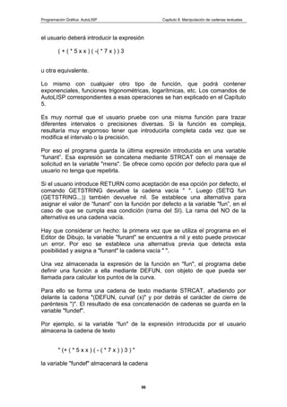Programación Gráfica: AutoLISP Capitulo 8: Manipulación de cadenas textuales
98
el usuario deberá introducir la expresión
( + ( * 5 x x ) ( -( * 7 x ) ) 3
u otra equivalente.
Lo mismo con cualquier otro tipo de función, que podrá contener
exponenciales, funciones trigonométricas, logarítmicas, etc. Los comandos de
AutoLISP correspondientes a esas operaciones se han explicado en el Capítulo
5.
Es muy normal que el usuario pruebe con una misma función para trazar
diferentes intervalos o precisiones diversas. Si la función es compleja,
resultaría muy engorroso tener que introducirla completa cada vez que se
modifica el intervalo o la precisión.
Por eso el programa guarda la última expresión introducida en una variable
“funant”. Esa expresión se concatena mediante STRCAT con el mensaje de
solicitud en la variable "mens". Se ofrece como opción por defecto para que el
usuario no tenga que repetirla.
Si el usuario introduce RETURN como aceptación de esa opción por defecto, el
comando GETSTRING devuelve la cadena vacía " ". Luego (SETQ fun
(GETSTRING...)) también devuelve nil. Se establece una alternativa para
asignar el valor de “funant” con la función por defecto a la variable "fun”, en el
caso de que se cumpla esa condición (rama del SI). La rama del NO de la
alternativa es una cadena vacía.
Hay que considerar un hecho: la primera vez que se utiliza el programa en el
Editor de Dibujo, la variable "funant" se encuentra a nil y esto puede provocar
un error. Por eso se establece una alternativa previa que detecta esta
posibilidad y asigna a "funant" la cadena vacía " ".
Una vez almacenada la expresión de la función en "fun", el programa debe
definir una función a ella mediante DEFUN, con objeto de que pueda ser
llamada para calcular los puntos de la curva.
Para ello se forma una cadena de texto mediante STRCAT, añadiendo por
delante la cadena "(DEFUN, curvaf (x)" y por detrás el carácter de cierre de
paréntesis ")". El resultado de esa concatenación de cadenas se guarda en la
variable "fundef".
Por ejemplo, si la variable “fun" de la expresión introducida por el usuario
almacena la cadena de texto
" (+ ( * 5 x x ) ( - ( * 7 x ) ) 3 ) "
la variable "fundef" almacenará la cadena
 