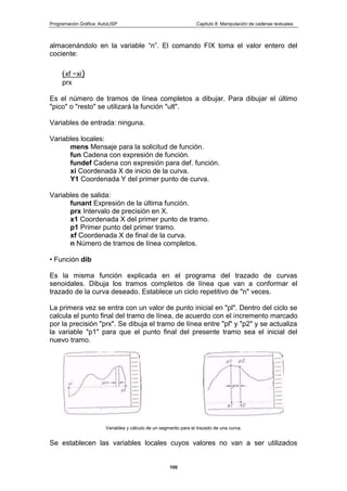 Programación Gráfica: AutoLISP Capitulo 8: Manipulación de cadenas textuales
100
almacenándolo en la variable “n”. El comando FIX toma el valor entero del
cociente:
(xf −xi)
prx
Es el número de tramos de línea completos a dibujar. Para dibujar el último
"pico" o "resto" se utilizará la función "ult".
Variables de entrada: ninguna.
Variables locales:
mens Mensaje para la solicitud de función.
fun Cadena con expresión de función.
fundef Cadena con expresión para def. función.
xi Coordenada X de inicio de la curva.
Y1 Coordenada Y del primer punto de curva.
Variables de salida:
funant Expresión de la última función.
prx Intervalo de precisión en X.
x1 Coordenada X del primer punto de tramo.
p1 Primer punto del primer tramo.
xf Coordenada X de final de la curva.
n Número de tramos de línea completos.
• Función dib
Es la misma función explicada en el programa del trazado de curvas
senoidales. Dibuja los tramos completos de línea que van a conformar el
trazado de la curva deseado. Establece un ciclo repetitivo de "n" veces.
La primera vez se entra con un valor de punto inicial en "pl". Dentro del ciclo se
calcula el punto final del tramo de línea, de acuerdo con el incremento marcado
por la precisión "prx". Se dibuja el tramo de línea entre "pl" y "p2" y se actualiza
la variable "p1" para que el punto final del presente tramo sea el inicial del
nuevo tramo.
Variables y cálculo de un segmento para el trazado de una curva.
Se establecen las variables locales cuyos valores no van a ser utilizados
 
