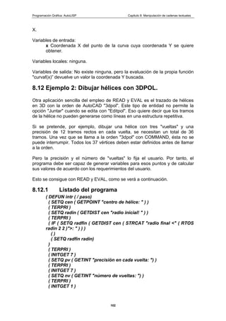 Programación Gráfica: AutoLISP Capitulo 8: Manipulación de cadenas textuales
102
X.
Variables de entrada:
x Coordenada X del punto de la curva cuya coordenada Y se quiere
obtener.
Variables locales: ninguna.
Variables de salida: No existe ninguna, pero la evaluación de la propia función
"curvaf(x)” devuelve un valor la coordenada Y buscada.
8.12 Ejemplo 2: Dibujar hélices con 3DPOL.
Otra aplicación sencilla del empleo de READ y EVAL es el trazado de hélices
en 3D con la orden de AutoCAD "3dpol". Este tipo de entidad no permite la
opción "Juntar" cuando se edita con "Editpol". Eso quiere decir que los tramos
de la hélice no pueden generarse como líneas en una estructura repetitiva.
Si se pretende, por ejemplo, dibujar una hélice con tres "vueltas" y una
precisión de 12 tramos rectos en cada vuelta, se necesitan un total de 36
tramos. Una vez que se llama a la orden "3dpol" con COMMAND, ésta no se
puede interrumpir. Todos los 37 vértices deben estar definidos antes de llamar
a la orden.
Pero la precisión y el número de "vueltas" lo fija el usuario. Por tanto, el
programa debe ser capaz de generar variables para esos puntos y de calcular
sus valores de acuerdo con los requerimientos del usuario.
Esto se consigue con READ y EVAL, como se verá a continuación.
8.12.1 Listado del programa
( DEFUN intr ( / paso)
( SETQ cen ( GETPOINT "centro de hélice: " ) )
( TERPRI )
( SETQ radin ( GETDIST cen "radio inicial! " ) )
( TERPRI )
( IF ( SETQ radfin ( GETDIST cen ( STRCAT "radio final <" ( RTOS
radin 2 2 )">: " ) ) )
( )
( SETQ radfin radin)
)
( TERPRI )
( INITGET 7 )
( SETQ pv ( GETINT "precisión en cada vuelta: ") )
( TERPRI )
( INITGET 7 )
( SETQ nv ( GETINT "número de vueltas: ") )
( TERPRI )
( INITGET 1 )
 