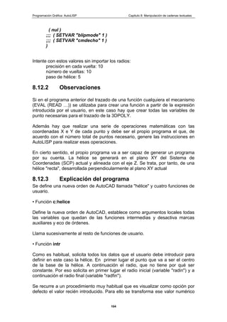 Programación Gráfica: AutoLISP Capitulo 8: Manipulación de cadenas textuales
104
( nul )
;;; ( SETVAR "blipmode" 1 )
;;; ( SETVAR "cmdecho" 1 )
)
Intente con estos valores sin importar los radios:
precisión en cada vuelta: 10
número de vueltas: 10
paso de hélice: 5
8.12.2 Observaciones
Si en el programa anterior del trazado de una función cualquiera el mecanismo
(EVAL (READ …)) se utilizaba para crear una función a partir de la expresión
introducida por el usuario, en este caso hay que crear todas las variables de
punto necesarias para el trazado de la 3DPOLY.
Además hay que realizar una serie de operaciones matemáticas con tas
coordenadas X e Y de cada punto y debe ser el propio programa el que, de
acuerdo con el número total de puntos necesario, genere las instrucciones en
AutoLISP para realizar esas operaciones.
En cierto sentido, el propio programa va a ser capaz de generar un programa
por su cuenta. La hélice se generará en el plano XY del Sistema de
Coordenadas (SCP) actual y alineada con el eje Z. Se trata, por tanto, de una
hélice "recta", desarrollada perpendicularmente al plano XY actual
8.12.3 Explicación del programa
Se define una nueva orden de AutoCAD llamada "hélice" y cuatro funciones de
usuario.
• Función c:helice
Define la nueva orden de AutoCAD, establece como argumentos locales todas
las variables que quedan de las funciones intermedias y desactiva marcas
auxiliares y eco de órdenes.
Llama sucesivamente al resto de funciones de usuario.
• Función intr
Como es habitual, solicita todos los datos que el usuario debe introducir para
definir en este caso la hélice. En primer lugar el punto que va a ser el centro
de la base de la hélice. A continuación el radio, que no tiene por qué ser
constante. Por eso solicita en primer lugar el radio inicial (variable "radin") y a
continuación el radio final (variable "radfin").
Se recurre a un procedimiento muy habitual que es visualizar como opción por
defecto el valor recién introducido. Para ello se transforma ese valor numérico
 