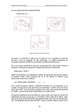 Programación Gráfica: AutoLISP Capitulo 8: Manipulación de cadenas textuales
105
en una cadena de texto mediante RTOS.
( RTOS radin 2 2 )
Datos iniciales para el trazado de la hélice.
El modo 2 y precisión 2 indica cinc el valor se va a visualizar en formato
decimal y con un precisión de dos decimales. La cadena resultante se
concatena mediante STRCAT con el texto de solicitud del radio final.
Así, si el usuario introduce un valor de, por ejemplo 35.5 para el radio inicial, el
programa visualizara el siguiente mensaje para solicitar el radio final:
Radio final < 35.50 >:
Según el mecanismo ya explicado de utilizar la asignación del valor del radio a
la variable "radfin" como condición de un IF, se admite un "Retum" para
seleccionar la opción por defecto.
( IF ( SETQ radfin ( GETDIST ……) ) …....)
Si el usuario introduce "Return", GETDIST devuelve nil y la condición no se
cumple. Se ejecuta la rama del NO de la alternativa y "radfin" toma el mismo
valor que "radin", Si se introduce cualquier otro valor, éste queda almacenado
en "radfin" y la rama del SI de la alternativa es una lista vacía.
El siguiente parámetro es la precisión en cada vuelta, que indica el número de
segmentos de línea en que se va a aproximar cada vuelta de la hélice, dado
que la orden de AutoCAD 3DPOL sólo admite líneas. Ese valor se almacena en
"pv". Se establece previamente INITGET 7 para no admitir valores nulos ni Ø ni
 