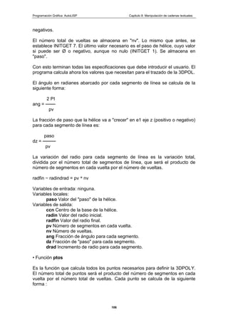 Programación Gráfica: AutoLISP Capitulo 8: Manipulación de cadenas textuales
106
negativos.
El número total de vueltas se almacena en "nv". Lo mismo que antes, se
establece INITGET 7. El último valor necesario es el paso de hélice, cuyo valor
si puede ser Ø o negativo, aunque no nulo (INITGET 1). Se almacena en
"paso".
Con esto terminan todas las especificaciones que debe introducir el usuario. El
programa calcula ahora los valores que necesitan para el trazado de la 3DPOL.
El ángulo en radianes abarcado por cada segmento de línea se calcula de la
siguiente forma:
2 PI
ang = ───
pv
La fracción de paso que la hélice va a "crecer" en e1 eje z (positivo o negativo)
para cada segmento de línea es:
paso
dz = ────
pv
La variación del radio para cada segmento de línea es la variación total,
dividida por el número total de segmentos de línea, que será el producto de
número de segmentos en cada vuelta por el número de vueltas.
radfin − radindrad = pv * nv
Variables de entrada: ninguna.
Variables locales:
paso Valor del "paso" de la hélice.
Variables de salida:
ccn Centro de la base de la hélice.
radin Valor del radio inicial.
radfin Valor del radio final.
pv Número de segmentos en cada vuelta.
nv Número de vueltas.
ang Fracción de ángulo para cada segmento.
dz Fracción de "paso" para cada segmento.
drad Incremento de radio para cada segmento.
• Función ptos
Es la función que calcula todos los puntos necesarios para definir la 3DPOLY.
El número total de puntos será el producto del número de segmentos en cada
vuelta por el número total de vueltas. Cada punto se calcula de la siguiente
forma :
 