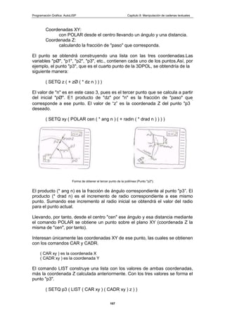Programación Gráfica: AutoLISP Capitulo 8: Manipulación de cadenas textuales
107
Coordenadas XY:
con POLAR desde el centro llevando un ángulo y una distancia.
Coordenada Z:
calculando la fracción de "paso" que corresponda.
El punto se obtendrá construyendo una lista con las tres coordenadas.Las
variables "pØ", "p1", "p2", "p3", etc., contienen cada uno de los puntos.Así, por
ejemplo, el punto "p3", que es el cuarto punto de la 3DPOL, se obtendría de la
siguiente manera:
( SETQ z ( + zØ ( * dz n ) ) )
El valor de "n" es en este caso 3, pues es el tercer punto que se calcula a partir
del inicial "pØ". E1 producto de "dz" por "n" es la fracción de "paso" que
corresponde a ese punto. El valor de “z” es la coordenada Z del punto "p3
”
deseado.
( SETQ xy ( POLAR cen ( * ang n ) ( + radin ( * drad n ) ) ) )
Forma de obtener el tercer punto de la polilínea (Punto "p2").
El producto (* ang n) es la fracción de ángulo correspondiente al punto "p3”. El
producto (* drad n) es el incremento de radio correspondiente a ese mismo
punto. Sumando ese incremento al radio inicial se obtendrá el valor del radio
para el punto actual.
Llevando, por tanto, desde el centro "cen" ese ángulo y esa distancia mediante
el comando POLAR se obtiene un punto sobre el plano XY (coordenada Z la
misma de "cen", por tanto).
Interesan únicamente las coordenadas XY de ese punto, las cuales se obtienen
con los comandos CAR y CADR.
( CAR xy ) es la coordenada X
( CADR xy ) es la coordenada Y
El comando LIST construye una lista con los valores de ambas coordenadas,
más la coordenada Z calculada anteriormente. Con los tres valores se forma el
punto "p3".
( SETQ p3 ( LIST ( CAR xy ) ( CADR xy ) z ) )
 