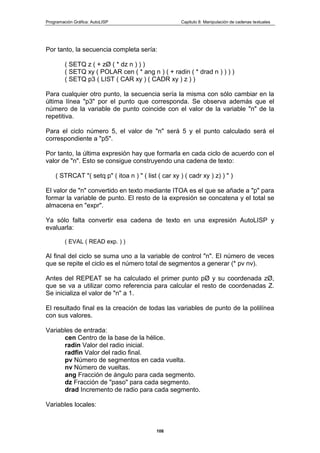 Programación Gráfica: AutoLISP Capitulo 8: Manipulación de cadenas textuales
108
Por tanto, la secuencia completa sería:
( SETQ z ( + zØ ( * dz n ) ) )
( SETQ xy ( POLAR cen ( * ang n ) ( + radin ( * drad n ) ) ) )
( SETQ p3 ( LIST ( CAR xy ) ( CADR xy ) z ) )
Para cualquier otro punto, la secuencia sería la misma con sólo cambiar en la
última línea "p3" por el punto que corresponda. Se observa además que el
número de la variable de punto coincide con el valor de la variable "n" de la
repetitiva.
Para el ciclo número 5, el valor de "n" será 5 y el punto calculado será el
correspondiente a "p5".
Por tanto, la última expresión hay que formarla en cada ciclo de acuerdo con el
valor de "n". Esto se consigue construyendo una cadena de texto:
( STRCAT "( setq p" ( itoa n ) " ( list ( car xy ) ( cadr xy ) z) ) " )
El valor de "n" convertido en texto mediante ITOA es el que se añade a "p" para
formar la variable de punto. El resto de la expresión se concatena y el total se
almacena en "expr".
Ya sólo falta convertir esa cadena de texto en una expresión AutoLISP y
evaluarla:
( EVAL ( READ exp. ) )
Al final del ciclo se suma uno a la variable de control "n". El número de veces
que se repite el ciclo es el número total de segmentos a generar (* pv nv).
Antes del REPEAT se ha calculado el primer punto pØ y su coordenada zØ,
que se va a utilizar como referencia para calcular el resto de coordenadas Z.
Se inicializa el valor de "n" a 1.
El resultado final es la creación de todas las variables de punto de la polilínea
con sus valores.
Variables de entrada:
cen Centro de la base de la hélice.
radin Valor del radio inicial.
radfin Valor del radio final.
pv Número de segmentos en cada vuelta.
nv Número de vueltas.
ang Fracción de ángulo para cada segmento.
dz Fracción de "paso" para cada segmento.
drad Incremento de radio para cada segmento.
Variables locales:
 