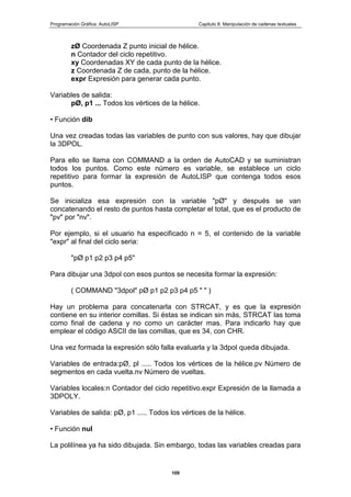 Programación Gráfica: AutoLISP Capitulo 8: Manipulación de cadenas textuales
109
zØ Coordenada Z punto inicial de hélice.
n Contador del ciclo repetitivo.
xy Coordenadas XY de cada punto de la hélice.
z Coordenada Z de cada, punto de la hélice.
expr Expresión para generar cada punto.
Variables de salida:
pØ, p1 ... Todos los vértices de la hélice.
• Función dib
Una vez creadas todas las variables de punto con sus valores, hay que dibujar
la 3DPOL.
Para ello se llama con COMMAND a la orden de AutoCAD y se suministran
todos los puntos. Como este número es variable, se establece un ciclo
repetitivo para formar la expresión de AutoLISP que contenga todos esos
puntos.
Se inicializa esa expresión con la variable "pØ" y después se van
concatenando el resto de puntos hasta completar el total, que es el producto de
"pv" por "nv".
Por ejemplo, si el usuario ha especificado n = 5, el contenido de la variable
"expr" al final del ciclo seria:
"pØ p1 p2 p3 p4 p5"
Para dibujar una 3dpol con esos puntos se necesita formar la expresión:
( COMMAND "3dpol" pØ p1 p2 p3 p4 p5 " " )
Hay un problema para concatenarla con STRCAT, y es que la expresión
contiene en su interior comillas. Si éstas se indican sin más, STRCAT las toma
como final de cadena y no como un carácter mas. Para indicarlo hay que
emplear el código ASCII de las comillas, que es 34, con CHR.
Una vez formada la expresión sólo falla evaluarla y la 3dpol queda dibujada.
Variables de entrada:pØ, pl ..... Todos los vértices de la hélice.pv Número de
segmentos en cada vuelta.nv Número de vueltas.
Variables locales:n Contador del ciclo repetitivo.expr Expresión de la llamada a
3DPOLY.
Variables de salida: pØ, p1 ..... Todos los vértices de la hélice.
• Función nul
La polilínea ya ha sido dibujada. Sin embargo, todas las variables creadas para
 