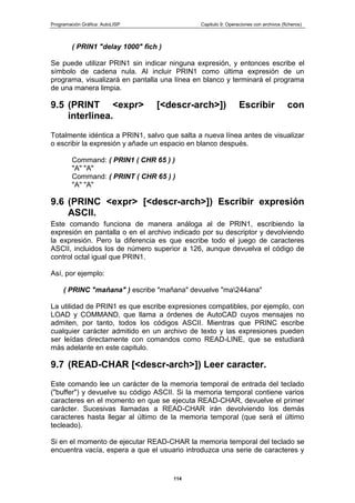 Programación Gráfica: AutoLISP Capitulo 9: Operaciones con archivos (ficheros)
114
( PRIN1 "delay 1000" fich )
Se puede utilizar PRIN1 sin indicar ninguna expresión, y entonces escribe el
símbolo de cadena nula. Al incluir PRIN1 como última expresión de un
programa, visualizará en pantalla una línea en blanco y terminará el programa
de una manera limpia.
9.5 (PRINT <expr> [<descr-arch>]) Escribir con
interlinea.
Totalmente idéntica a PRIN1, salvo que salta a nueva línea antes de visualizar
o escribir la expresión y añade un espacio en blanco después.
Command: ( PRIN1 ( CHR 65 ) )
"A" "A"
Command: ( PRINT ( CHR 65 ) )
"A" "A"
9.6 (PRINC <expr> [<descr-arch>]) Escribir expresión
ASCII.
Este comando funciona de manera análoga al de PRIN1, escribiendo la
expresión en pantalla o en el archivo indicado por su descriptor y devolviendo
la expresión. Pero la diferencia es que escribe todo el juego de caracteres
ASCII, incluidos los de número superior a 126, aunque devuelva el código de
control octal igual que PRIN1.
Así, por ejemplo:
( PRINC "mañana" ) escribe "mañana" devuelve "ma244ana"
La utilidad de PRIN1 es que escribe expresiones compatibles, por ejemplo, con
LOAD y COMMAND, que llama a órdenes de AutoCAD cuyos mensajes no
admiten, por tanto, todos los códigos ASCII. Mientras que PRINC escribe
cualquier carácter admitido en un archivo de texto y las expresiones pueden
ser leídas directamente con comandos como READ-LINE, que se estudiará
más adelante en este capitulo.
9.7 (READ-CHAR [<descr-arch>]) Leer caracter.
Este comando lee un carácter de la memoria temporal de entrada del teclado
("buffer") y devuelve su código ASCII. Si la memoria temporal contiene varios
caracteres en el momento en que se ejecuta READ-CHAR, devuelve el primer
carácter. Sucesivas llamadas a READ-CHAR irán devolviendo los demás
caracteres hasta llegar al último de la memoria temporal (que será el último
tecleado).
Si en el momento de ejecutar READ-CHAR la memoria temporal del teclado se
encuentra vacía, espera a que el usuario introduzca una serie de caracteres y
 