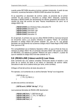 Programación Gráfica: AutoLISP Capitulo 9: Operaciones con archivos (ficheros)
115
cuando pulsa RETURN devuelve el primer carácter introducido. A partir de ese
momento, sucesivas llamadas a READ-CHAR devuelven los demás.
Si se especifica un descriptor de archivo valido, el comando lee el primer
carácter de ese archivo y devuelve su código ASCI. Después, sucesivas
llamadas a READ-CHAR van devolviendo los demás caracteres del archivo. El
cambio de línea del archivo de texto "Nueva línea/Retorno de carro" es el
código ASCII 1Ø.
( READ-CHAR ) se introduce Hola y devuelve 72
( READ-CHAR ) devuelve 111
( READ-CHAR ) devuelve 108
( READ-CHAR ) devuelve 97
( READ-CHAR ) devuelve 10
En el ejemplo, la primera vez que se utiliza READ-CHAR la memoria temporal
se encuentra vacía y el usuario introduce la cadena "Hola*'. El comando
devuelve el código ASCII del primer carácter "H", que es 72. Las demás
llamadas van devolviendo los sucesivos códigos ASCII hasta llegar al RETURN
final, que es el 1Ø.
Por compatibilidad con el Sistema Operativo UNIX, en que el final de línea es
siempre el código ASCII 1Ø, el comando devuelve ASCII 1Ø cuando se utiliza
en MS-DOS y se detecta el carácter "Retorno de carro o Return", a pesar de
que en realidad el código ASCII de este carácter es 13.
9.8 (READ-LINE [<descr-arch>]) Leer línea.
Este comando lee una cadena completa introducida desde el teclado o una
línea de un archivo de texto si se indica un descriptor de archivo válido.
Devuelve el valor de la cadena leída (por tanto, entre comillas).
Al llegar al final del archivo de texto devuelve nil
Por ejemplo, si el contenido de un archivo llamado "dtr.lsp" es el siguiente:
( DEFUN dtr ( g )
( * PI ( / g 180.0 ) )
)
se abre ese archivo a la lectura:
( SETQ arch ( OPEN "dtr.Isp", "r" ) )
Las sucesivas llamadas de READ-LINE devolverían:
( READ-LINE fich ) " ( DEFUN dtr (g)"
( READ-LINE fich ) " ( * PI ( / 9 18Ø.Ø ) )"
( READ-LINE fich ) " ) "
( READ-LINE fich ) nil
 