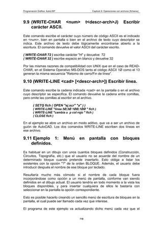 Programación Gráfica: AutoLISP Capitulo 9: Operaciones con archivos (ficheros)
116
9.9 (WRITE-CHAR <num> t<descr-arch>J) Escribir
carácter ASCII.
Este comando escribe el carácter cuyo número de código ASCII es el indicado
en <num>, bien en pantalla o bien en el archivo de texto cuyo descriptor se
indica. Este archivo de texto debe lógicamente encontrarse abierto a la
escritura. El comando devuelve el valor ASCII del carácter escrito.
( WRITE-CHAR 72 ) escribe carácter "H" y devuelve 72
( WRITE-CHAR 32 ) escribe espacio en blanco y devuelve 32
Por las mismas razones de compatibilidad con UNIX que en el caso de READ-
CHAR, en el Sistema Operativo MS-DOS tanto el código ASCII 1Ø como el 13
generan la misma secuencia "Retomo de carro/Fin de línea".
9.10 (WRITE-LINE <cad> [<descr-arch>]) Escribir línea.
Este comando escribe la cadena indicada <cad> en la pantalla o en el archivo
cuyo descriptor se especifica. El comando devuelve la cadena entre comillas,
pero omite las comillas al escribir en el archivo.
( SETQ fich ( OPEN "ej.scr" "a" ) )
( WRITE-LINE "línea 5Ø,5Ø 1ØØ,1ØØ " fich )
( WRITE-LINE "cambia u p col rojo " fich )
( CLOSE fich )
En el ejemplo se abre un archivo en modo aditivo, que va a ser un archivo de
guión de AutoCAD. Los dos comandos WRITE-LINE escriben dos líneas en
ese archivo.
9.11 Ejemplo 1: Menú en pantalla con bloques
definidos.
Es habitual en un dibujo con unos cuantos bloques definidos (Construcción,
Circuitos, Topografía, etc.) que el usuario no se acuerde del nombre de un
determinado bloque cuando pretende insertarlo. Esto obliga a listar los
existentes con la opción "?" de la orden BLOQUE. Además, el usuario debe
introducir después el nombre de ese bloque por teclado.
Resultaría mucho más cómodo si el nombre de cada bloque fuera
incorporándose como opción a un menú de pantalla, conforme van siendo
definidos en el dibujo actual. El usuario tendría en todo momento a la vista los
bloques disponibles, y para insertar cualquiera de ellos le bastaría con
seleccionar en la pantalla la opción correspondiente.
Esto es posible hacerlo creando un sencillo menú de escritura de bloques en la
pantalla, el cual puede ser llamado cada vez que interese.
El programa de este ejemplo va actualizando dicho menú cada vez que el
 