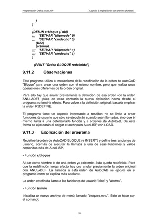 Programación Gráfica: AutoLISP Capitulo 9: Operaciones con archivos (ficheros)
118
)
)
(DEFUN c:bloque (/ nbl)
;;; (SETVAR "blipmode" 0)
;;; (SETVAR "cmdecho" 0)
(bloc)
(actmnu)
;;; (SETVAR "blipmode" 1)
;;; (SETVAR "cmdecho" 1)
)
(PRINT "Orden BLOQUE redefinida")
9.11.2 Observaciones
Este programa utiliza el mecanismo de la redefinición de la orden de AutoCAD
"Bloque" para crear una orden con el mismo nombre, pero que realiza unas
operaciones diferentes de la orden original.
Para ello hay que anular previamente la definición de esa orden con la orden
ANULADEF, pues en caso contrario la nueva definición hecha desde el
programa no tendría efecto. Para volver a la definición original, bastará emplear
la orden REDEFINE.
El programa tiene un aspecto interesante a resaltar: no se limita a crear
funciones de usuario que sólo se ejecutarán cuando sean llamadas, sino que él
mismo llama a una determinada función y a órdenes de AutoCAD. De esta
forma se ejecutarán al cargar el archivo en AutoLISP con LOAD.
9.11.3 Explicación del programa
Redefine la orden de AutoCAD BLOQUE (e INSERT) y define tres funciones de
usuario, además de ejecutar la llamada a una de esas funciones y varios
comandos más de AutoLISP.
• Función c:bloque
Al dar como nombre el de una orden ya existente, ésta queda redefinida. Para
que la redefinición tenga efecto hay que anular previamente la orden original
con ANULADEF. La llamada a esta orden de AutoCAD se ejecuta en el
programa como se explica más adelante.
La orden redefinida llama a las funciones de usuario "bloc" y "actmnu”.
• Función inimnu
Inicializa un nuevo archivo de menú llamado "bloques.mnu". Esto se hace con
el comando
 