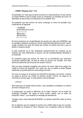Programación Gráfica: AutoLISP Capitulo 9: Operaciones con archivos (ficheros)
119
( OPEN "bloques.mnu" "w")
El parámetro "w" hace que se abra el archivo en modo escritura. Si ese archivo
no existe OPEN lo crea Si existe, borra su contenido y lo inicializa de nuevo. El
descriptor de ese archivo se almacena en la variable “fich”.
Se pretende que ese archivo de menú contenga un menú de pantalla cuyo
contenido es el siguiente:
***SCREEN
[AutoCAD] menu acad
[---------------]
[Menú de ]
[BLOQUES ]
[---------------]
El menú comienza con el identificador de sección (en este caso SCREEN, que
es pantalla). Después contiene la" opción AutoCAD para llamar al menú "acad".
Luego visualiza una serie de líneas que indican el nombre del incio y que no
llaman a ninguna opción.
A este contenido se le irán añadiendo posteriormente los nombres de los
bloques que vaya definiendo el usuario, con las correspondientes llamadas a
su inserción.
El contenido inicial del archivo de menú se va escribiendo con sucesivos
comandos WRITE-LINE. Al final se cierra el archivo con CLOSE. Con esto
termina la definición de la función de usuario "inimnu".
Pero se hace necesario inicializar ese archivo de menú nada mas cargar con
LOAD el archivo de AutoLlSP, Así, cada vez, que se utilice la orden Bloque
redefinida, se podrá añadir el nuevo bloque al menú.
Por eso se incluye en el archivo de AutoLISP la llamada a la función. Cuando
se carga el archivo con LOAD, la primera función "inimnu" se carga en la
memoria en primer lugar. A continuación viene la llamada
( inimnu )
Esto hace que se evalúe dicha función, cuyo resultado es inicializar un archivo
de menú "bloques.mnu",
A continuación se anula la definición de la orden "bloque" con la orden de
AutoCAD "anuladef”. Se carga el menú recién creado, con la orden de
AutoCAD "menú", y se visualiza un mensaje de advertencia:
"Creado nuevo menú llamado BLOQUES. La opción AutoCAD vuelve al menú
ACAD"
Así el operario que ha cargado el archivo con LOAD sabe lo que ha ocurrido.
En pantalla se visualiza el menú "bloques" con el aspecto inicial ya indicado
 