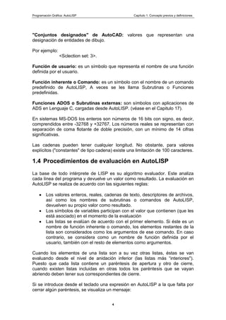 Programación Gráfica: AutoLISP Capítulo 1: Concepto previos y definiciones
4
"Conjuntos designados" de AutoCAD: valores que representan una
designación de entidades de dibujo.
Por ejemplo:
<Sclection set: 3>.
Función de usuario: es un símbolo que representa el nombre de una función
definida por el usuario.
Función inherente o Comando: es un símbolo con el nombre de un comando
predefinido de AutoLISP, A veces se les llama Subrutinas o Funciones
predefinidas.
Funciones ADOS o Subrutinas externas: son símbolos con aplicaciones de
ADS en Lenguaje C, cargadas desde AutoLISP. (véase en el Capitulo 17).
En sistemas MS-DOS los enteros son números de 16 bits con signo, es decir,
comprendidos entre -32768 y +32767. Los números reales se representan con
separación de coma flotante de doble precisión, con un mínimo de 14 cifras
significativas.
Las cadenas pueden tener cualquier longitud. No obstante, para valores
explícitos ("constantes" de tipo cadena) existe una limitación de 100 caracteres.
1.4 Procedimientos de evaluación en AutoLISP
La base de todo intérprete de LISP es su algoritmo evaluador. Este analiza
cada línea del programa y devuelve un valor como resultado. La evaluación en
AutoLlSP se realiza de acuerdo con las siguientes reglas:
Los valores enteros, reales, cadenas de texto, descriptores de archivos,
así como los nombres de subrutinas o comandos de AutoLISP,
devuelven su propio valor como resultado.
Los símbolos de variables participan con el valor que contienen (que les
está asociado) en el momento de la evaluación
Las listas se evalúan de acuerdo con el primer elemento. Si éste es un
nombre de función inherente o comando, los elementos restantes de la
lista son considerados como los argumentos de ese comando. En caso
contrario, se considera como un nombre de función definida por el
usuario, también con el resto de elementos como argumentos.
Cuando los elementos de una lista son a su vez otras listas, éstas se van
evaluando desde el nivel de anidación inferior (las listas más “interiores").
Puesto que cada lista contiene un paréntesis de apertura y otro de cierre,
cuando existen listas incluidas en otras todos los paréntesis que se vayan
abriendo deben tener sus correspondientes de cierre.
Si se introduce desde el teclado una expresión en AutoLISP a la que falta por
cerrar algún paréntesis, se visualiza un mensaje:
 
