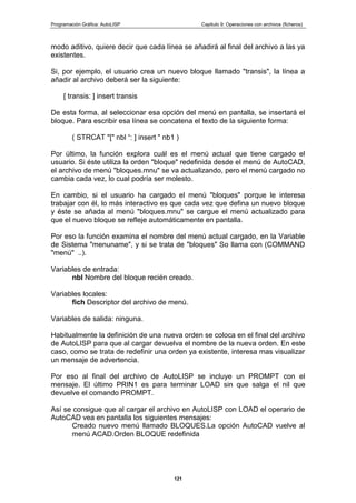 Programación Gráfica: AutoLISP Capitulo 9: Operaciones con archivos (ficheros)
121
modo aditivo, quiere decir que cada línea se añadirá al final del archivo a las ya
existentes.
Si, por ejemplo, el usuario crea un nuevo bloque llamado "transis", la línea a
añadir al archivo deberá ser la siguiente:
[ transis: ] insert transis
De esta forma, al seleccionar esa opción del menú en pantalla, se insertará el
bloque. Para escribir esa línea se concatena el texto de la siguiente forma:
( STRCAT "[" nbl “: ] insert " nb1 )
Por último, la función explora cuál es el menú actual que tiene cargado el
usuario. Si éste utiliza la orden "bloque" redefinida desde el menú de AutoCAD,
el archivo de menú "bloques.mnu" se va actualizando, pero el menú cargado no
cambia cada vez, lo cual podría ser molesto.
En cambio, si el usuario ha cargado el menú "bloques" porque le interesa
trabajar con él, lo más interactivo es que cada vez que defina un nuevo bloque
y éste se añada al menú "bloques.mnu" se cargue el menú actualizado para
que el nuevo bloque se refleje automáticamente en pantalla.
Por eso la función examina el nombre del menú actual cargado, en la Variable
de Sistema "menuname", y si se trata de "bloques" So llama con (COMMAND
"menú" ..).
Variables de entrada:
nbl Nombre del bloque recién creado.
Variables locales:
fich Descriptor del archivo de menú.
Variables de salida: ninguna.
Habitualmente la definición de una nueva orden se coloca en el final del archivo
de AutoLISP para que al cargar devuelva el nombre de la nueva orden. En este
caso, como se trata de redefinir una orden ya existente, interesa mas visualizar
un mensaje de advertencia.
Por eso al final del archivo de AutoLISP se incluye un PROMPT con el
mensaje. El último PRIN1 es para terminar LOAD sin que salga el nil que
devuelve el comando PROMPT.
Así se consigue que al cargar el archivo en AutoLISP con LOAD el operario de
AutoCAD vea en pantalla los siguientes mensajes:
Creado nuevo menú llamado BLOQUES.La opción AutoCAD vuelve al
menú ACAD.Orden BLOQUE redefinida
 