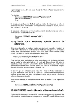 Programación Gráfica: AutoLISP Capitulo 10: Acceso a variables de AutoCAD
124
separados por comas. En este caso el valor de "Osmode" será la suma valores
de cada modo.
Por ejemplo:
Command: ( COMMAND "osmode" "quick,end,int")
( GETVAR '"osmode" )
1057
Al almacenar con la orden "Refent" los tres modos de referencia, el valor de
"Osmode" resulta la suma de los correspondientes valores de "quick", "end" e
"int": 1Ø24,+1 + 32 = 1057.
El resultado hubiera sido e1 mismo almacenando directamente ese valor en
"Osmode" con el comando SETVAR.
Command: ( SETVAR "osmode" 1057 )
1Ø57
10.4 (OSNAP <pt> <modos>) Aplicar MODO de
referencia.
Este comando aplica el modo o modos de referencia indicados <modos> al
punto <pt> y devuelve un punto como resultado de esa aplicación. El modo o
modos debe ser una cadena de texto y por tanto debe ir entre comillas. Si los
modos indicados son varios, irán separados por comas.
Orden: ( SETQ pmed ( OSNAP ptl "mid" ) )
En el ejemplo seria equivalente a haber seleccionado un modo de referencia
"punto medio” y haber pinchado en el punto ptl. Dependiendo del valor de
“apertura”, si se encuentra una entidad dentro de la mirilla, su punto medio
quedaría almacenado en la variable “pmed". En caso de no encontrar ninguna
entidad o no existir un punto medio, devuelve "nil".
Se observa que el hecho de que se encuentre o no el punto buscado depende
en gran medida del valor actual de “apertura”. Un valor demasiado pequeño
dificulta la operación. Un valor demasiado grande puede atrapar otro punto
próximo al que se pretendía.
Para indicar el modo de referencia valdría "med" o "medio". Si se especifican
varios:
Command: ( SETQ pin ( OSNAP ptl "quick,mid,int" ) )
10.5 (MENUCMD <cad>) Llamada a Menus de AutoCAD.
Este comando llama a un submenú del menú actual cargado por AutoCAD. De
este modo se puede ejecutar un programa en AutoLISP asociándole un menú
 
