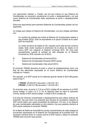 Programación Gráfica: AutoLISP Capitulo 10: Acceso a variables de AutoCAD
126
Los argumentos <desde> y <hasta> son los que indican en que Sistema de
Coordenadas se encuentra actualmente el punto o desplazamiento y en qué
nuevo Sistema de Coordenadas debe expresarse el punto o desplazamiento
devuelto.
Estos dos argumentos para expresar Sistemas de Coordenadas pueden ser los
siguientes:
Un código que indique el Sistema de Coordenadas. Los tres códigos admitidos
son:
Un nombre de entidad que indica el Sistema de Coordenadas relativo a
esa Entidad (SCE). Esto es equivalente a la opción Entidad de la orden
SCP de AutoCAD.
Un vector de altura de objeto en 3D, indicado como lista de tres números
reales. Este vector expresa la orientación de la altura de objeto en el
nuevo SCP con respecto al Sistema Universal SCU. No sirve este
procedimiento cuando la entidad ha sido dibujada en el Sistema
Universal (su SCE coincide con el SCU).
Ø Sistema de Coordenadas Universal (SCU).
1 Sistema de Coordenadas Personal (SCP) actual.
2 Sistema de Coordenadas Vista actual (SCV).
El comando TRANS devuelve el punto o vector de desplazamiento como una
lista de tres elementos expresada en el nuevo Sistema de Coordenadas
indicado en <hasta>.
Por ejemplo, si el SCP actual se ha obtenido girando desde el SCU 9Ø grados
sobre el eje Y:
( TRANS ' (1 2 3 ) 0 1 ) devuelve ( -3.Ø 2.Ø 1.Ø )
(TRANS ' ( -3 2 1 ) 1 0 ) devuelve ( 1.Ø 2.Ø 3.Ø )
En el primer caso, el punto (1 2 3) en el SCU (código Ø) se expresa en el SCP
actual (código 1) como (-3 2 1). En el segundo caso se hace la operación
inversa, desde el SCP actual (código 1) hasta el SCU (código Ø),
A la hora de introducir coordenadas o desplazamientos para utilizar órdenes de
AutoCAD, hay que tener muy presente que siempre se consideran respecto al
SCP actual (salvo que vayan precedidas de asterisco). Por eso, si se dispone
de unas coordenadas calculadas en otro sistema, hay que pasarlas siempre al
SCP actual mediante el comando TRANS.
En la Base de Datos de AutoCAD los puntos característicos de cada entidad se
encuentran expresados en el Sistema de Coordenadas de la entidad SCE. Es
necesario siempre tener en cuenta cual es el SCP actual y utilizar el comando
TRANS para convertir esos puntos.
 