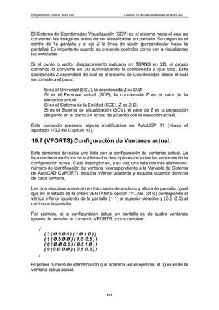 Programación Gráfica: AutoLISP Capitulo 10: Acceso a variables de AutoCAD
127
El Sistema de Coordenadas Visualización (SCV) es el sistema hacia el cual se
convierten las imágenes antes de ser visualizadas en pantalla. Su origen es el
centro de 1a pantalla y el eje Z la línea de visión (perpendicular hacia la
pantalla). Es importante cuando se pretende controlar como van a visualizarse
las entidades.
Si el punto o vector desplazamiento indicado en TRANS en 2D, el propio
comando lo convierte en 3D suministrando la coordenada Z que falta. Esta
coordenada Z dependerá de cual es el Sistema de Coordenadas desde el cual
se considera el punto:
Si es el Universal (SCU), la coordenada Z es Ø.Ø.
Si es el Personal actual (SCP), la coordenada Z es el valor de la
elevación actual.
Si es el Sistema de la Entidad (SCE), Z es Ø.Ø.
Si es el Sistema de Visualización (SCV), el valor de Z es la proyección
del punto en el plano XY actual de acuerdo con la elevación actual.
Este comando presenta alguna modificación en AutoLISP 11 (véase el
apartado 1732 del Capitulo 17).
10.7 (VPORTS) Configuración de Ventanas actual.
Este comando devuelve una lista con la configuración de ventanas actual. La
lista contiene en forma de sublistas los descriptores de todas las ventanas de la
configuración actual. Cada descriptor es, a su vez, una lista con tres elementos:
número de identificación de ventana (correspondiente a la Variable de Sistema
de AutoCAD CVPORT), esquina inferior izquierda y esquina superior derecha
de cada ventana.
Las dos esquinas aparecen en fracciones de anchura y altura de pantalla, igual
que en el listado de la orden VENTANAS opción "?". Así, (Ø Ø) corresponde al
vértice inferior izquierdo de la pantalla (1 1) al superior derecho y (Ø.5 Ø.5) al
centro de la pantalla.
Por ejemplo, si la configuración actual en pantalla es de cuatro ventanas
iguales de tamaño, el comando VPORTS podría devolver:
(
( 3 ( Ø.5 Ø.5 ) ( 1.Ø 1.Ø ) )
( 1 ( Ø.5 Ø.Ø ) ( 1.Ø Ø.5 ) )
( 6 ( Ø.Ø Ø.5 ) ( Ø.5 1.Ø ) )
( 9 (Ø.Ø Ø.Ø ) ( Ø.5 Ø.5 ) )
)
El primer número de identificación que aparece (en el ejemplo, el 3) es el de la
ventana activa actual.
 