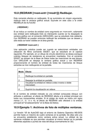 Programación Gráfica: AutoLISP Capitulo 10: Acceso a variables de AutoCAD
128
10.8 (REDRAW [<nom-ent> [<mod>]]) Redibujar.
Este comando efectúa un redibujado. Si se suministra sin ningún argumento,
redibuja toda la ventana gráfica actual. Equivale en este caso a la orden
REDIBUJA de AuToCAD:
( REDRAW )
Si se indica un nombre de entidad como argumento en <nom-ent>, solamente
esa entidad será redibujada Esto es interesante cuando se ha despejado la
ventana gráfica con el comando (GRCLEAR), que se estudiará más adelante.
Con REDRAW se pueden entonces redibujar las entidades que se deseen y
sólo éstas se harán visibles en el área granea.
( REDRAW <nom-ent> )
Una aplicación práctica puede ser cuando se seleccionan entidades con
utilización de filtros (comando SSGET, que se estudiará en el capitulo
siguiente). Por ejemplo, en un dibujo de circuito electrónico se desea averiguar
cuántos bloques de resistencia se encuentran insertados. Con el comando
SSGET se extraen de la Base de Datos todas las inserciones de ese bloque.
Con GRCLEAR se despeja la ventana gráfica actual y con REDRAW
proporcionando el nombre de entidad de todas las inserciones de bloque
extraídas se irían redibujando en la pantalla.
Modo Efecto
1 Redibujar la entidad en pantalla
2 Despejar la entidad en pantalla
3
Visualizar la entidad en relieve (vídeo inverso o doble
intensidad)
4 Suprimir la visualización en relieve
Si el nombre de entidad indicado es una entidad compuesta (bloque con
atributos o polilínea), el efecto de REDRAW afecta a la entidad principal con
todos sus componentes simples. Si el código de modo se indica con signo
menos (-1, -2, -3 o -4), el efecto de REDRAW sólo afectará a la entidad
principal (el "encabezamiento” en la Base de Datos).
10.9 Ejemplo 1: Archivos de foto de múltiples ventanas.
La Versión 1Ø de AutoCAD bajo el entorno de Sistema Operativo MS-DOS
permite hasta un máximo de cuatro ventanas en la pantalla. De ellas sólo una
se encuentra establecida como ventana activa actual. La utilidad de las
ventanas múltiples es que permiten visualizar al mismo tiempo en la pantalla
diferentes aspectos o puntos de vista del dibujo (normalmente en 3D).
 