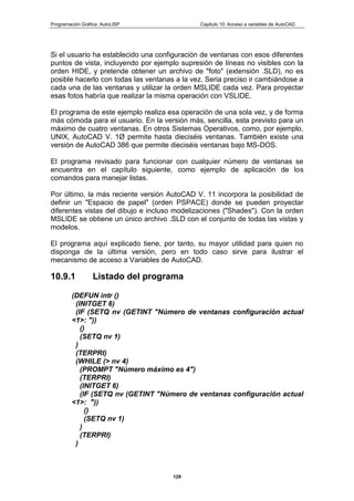 Programación Gráfica: AutoLISP Capitulo 10: Acceso a variables de AutoCAD
129
Si el usuario ha establecido una configuración de ventanas con esos diferentes
puntos de vista, incluyendo por ejemplo supresión de líneas no visibles con la
orden HIDE, y pretende obtener un archivo de "foto" (extensión .SLD), no es
posible hacerlo con todas las ventanas a la vez. Seria preciso ir cambiándose a
cada una de las ventanas y utilizar la orden MSLIDE cada vez. Para proyectar
esas fotos habría que realizar la misma operación con VSLIDE.
El programa de este ejemplo realiza esa operación de una sola vez, y de forma
más cómoda para el usuario. En la versión más, sencilla, esta previsto para un
máximo de cuatro ventanas. En otros Sistemas Operativos, como, por ejemplo,
UNIX, AutoCAD V. 1Ø permite hasta dieciséis ventanas. También existe una
versión de AutoCAD 386 que permite dieciséis ventanas bajo MS-DOS.
El programa revisado para funcionar con cualquier número de ventanas se
encuentra en el capítulo siguiente, como ejemplo de aplicación de los
comandos para manejar listas.
Por último, la más reciente versión AutoCAD V. 11 incorpora la posibilidad de
definir un "Espacio de papel" (orden PSPACE) donde se pueden proyectar
diferentes vistas del dibujo e incluso modelizaciones ("Shades"). Con la orden
MSLIDE se obtiene un único archivo .SLD con el conjunto de todas las vistas y
modelos.
El programa aquí explicado tiene, por tanto, su mayor utilidad para quien no
disponga de la última versión, pero en todo caso sirve para ilustrar el
mecanismo de acceso a Variables de AutoCAD.
10.9.1 Listado del programa
(DEFUN intr ()
(INITGET 6)
(IF (SETQ nv (GETINT "Número de ventanas configuración actual
<1>: "))
()
(SETQ nv 1)
)
(TERPRI)
(WHILE (> nv 4)
(PROMPT "Número máximo es 4")
(TERPRI)
(INITGET 6)
(IF (SETQ nv (GETINT "Número de ventanas configuración actual
<1>: "))
()
(SETQ nv 1)
)
(TERPRI)
)
 