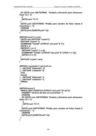 Programación Gráfica: AutoLISP Capitulo 10: Acceso a variables de AutoCAD
130
(IF (SETQ cam (GETSTRING "Unidad y directorio para almacenar
fotos <C:> "))
()
(SETQ cam "C:")
)
(SETQ pref (GETSTRING "Prefijo para nombre de fotos (hasta 6
caracteres ) : "))
(TERPRI)
(SETQ pref (SUBSTR pref 1 6))
)
(DEFUN sacaf (/ n vact)
(SETQ vact (GETVAR "cvport"))
(SETVAR "cvport" 1)
(COMMAND "mslide" (STRCAT cam pref "$ 1"))
(SETQ n 1)
(REPEAT (- nv 1)
(SETVAR "cvport" (* n 3))
(COMMAND "mslide" (STRCAT cam pref "$" (ITOA (+ n 1))))
(SETQ n (+ n 1))
)
(SETVAR "cvport" vact)
)
(DEFUN c:sacatodo (/ cam pref nv)
;;; (SETVAR "blipmode" 0)
;;; (SETVAR "cmdecho" 0)
(intr)
(sacaf)
;;; (SETVAR "blipmode" 1)
;;; (SETVAR "cmdecho" 1)
(PRIN1)
)
(DEFUN busca ()
(WHILE (NOT (FINDFILE (STRCAT cam pref "$1.sld")))
(PROMPT "Archivo de foto no encontrado: ")
(TERPRI)
(IF (SETQ cam (GETSTRING "Unidad y directorio para almacenar
fotos <C:> "))
()
(SETQ cam "C:")
)
(SETQ pref (GETSTRING "Prefijo para nombre de fotos (hasta 6
caracteres) : " ))
(TERPRI)
(SETQ pref (SUBSTR pref 1 6))
)
)
 
