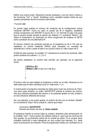 Programación Gráfica: AutoLISP Capitulo 10: Acceso a variables de AutoCAD
132
Define una nueva orden. Desactiva marcas auxiliares y eco de menú y llama a
las funciones "intr" y "sacaf”. Establece como variables locales todas las que
quedan pendientes de las funciones intermedias
• Función intr
En primer lugar solicita el número de ventanas de la configuración actual
mediante GETINT. Como es valor no puede ser Ø ni negativo, establece
ambas condiciones con INITGET 6 (suma de 4 + 2). Permite el valor nulo para
que el usuario pueda acoplar la opción por defecto <1> pulsando "Return". Se
utiliza el mecanismo ya explicado en otros programas de emplear el SETQ
como condición de una alternativa IF.
El número máximo de ventanas previsto en el programa es de 4. Por eso se
establece un control mediante WHILE para visualizar un mensaje de
advertencia y volver a pedir el dato si el usuario indica un valor mayor de 4.
Al filial de este proceso, la variable "nv" almacena el numero de ventanas. Sólo
podrá contener los valores 1, 2, 3 ó 4.
Se podría establecer un control más sencillo; por ejemplo, de la siguiente
forma:
( SETQ nv Ø )
( WHILE ( OR ( < nv 1 ) ( > nv 4 ) )
-
-
-
)
El primer valor es para obligar al programa a entrar en el cielo. Después ya no
sale hasta que el valor solicitado pura nv" esté entre 1 y 4.
A continuación el programa necesita los datos para crear los archivos de "foto",
uno para cada ventana. La orden SACAFOTO solicita el nombre de archivo.
Hay que indicarlo precedido del camino si se pretende grabar en otra unidad o
en otro directorio diferente del actual.
Así, por ejemplo, si se quiere grabar un archivo de foto con el nombre "detalle"
en un directorio "fotos" de la unidad A:, habría que hacer:
Command: SACAFOTO
Nombre de fichero de foto: a: fotos detalle
El programa solicita en primer lugar la unidad y directorio para almacenarlo en
la variable "cam". Como opción por defecto ofrece C: para que los archivos de
foto queden en el directorio actual de la unidad de disco. Si el usuario tiene
instalado AutoCAD o esta trabajando en otra unidad (por ejemplo, D:), debe
tener la precaución de indicarlo. Para el programador basta con cambiarlo en el
 
