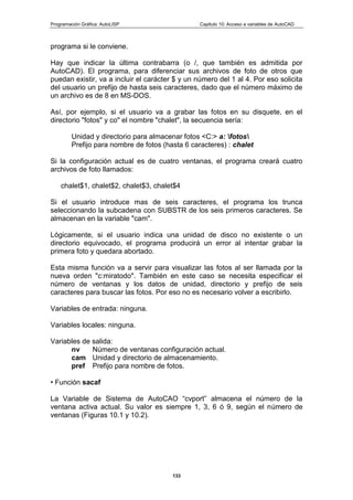 Programación Gráfica: AutoLISP Capitulo 10: Acceso a variables de AutoCAD
133
programa si le conviene.
Hay que indicar la última contrabarra (o /, que también es admitida por
AutoCAD). El programa, para diferenciar sus archivos de foto de otros que
puedan existir, va a incluir el carácter $ y un número del 1 al 4. Por eso solicita
del usuario un prefijo de hasta seis caracteres, dado que el número máximo de
un archivo es de 8 en MS-DOS.
Así, por ejemplo, si el usuario va a grabar las fotos en su disquete, en el
directorio "fotos" y co" el nombre "chalet", la secuencia sería:
Unidad y directorio para almacenar fotos <C:> a: fotos
Prefijo para nombre de fotos (hasta 6 caracteres) : chalet
Si la configuración actual es de cuatro ventanas, el programa creará cuatro
archivos de foto llamados:
chalet$1, chalet$2, chalet$3, chalet$4
Si el usuario introduce mas de seis caracteres, el programa los trunca
seleccionando la subcadena con SUBSTR de los seis primeros caracteres. Se
almacenan en la variable "cam".
Lógicamente, si el usuario indica una unidad de disco no existente o un
directorio equivocado, el programa producirá un error al intentar grabar la
primera foto y quedara abortado.
Esta misma función va a servir para visualizar las fotos al ser llamada por la
nueva orden "c:miratodo". También en este caso se necesita especificar el
número de ventanas y los datos de unidad, directorio y prefijo de seis
caracteres para buscar las fotos. Por eso no es necesario volver a escribirlo.
Variables de entrada: ninguna.
Variables locales: ninguna.
Variables de salida:
nv Número de ventanas configuración actual.
cam Unidad y directorio de almacenamiento.
pref Prefijo para nombre de fotos.
• Función sacaf
La Variable de Sistema de AutoCAO “cvport” almacena el número de la
ventana activa actual. Su valor es siempre 1, 3, 6 ó 9, según el número de
ventanas (Figuras 10.1 y 10.2).
 