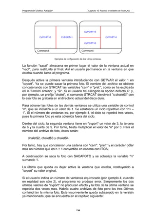 Programación Gráfica: AutoLISP Capitulo 10: Acceso a variables de AutoCAD
134
Ejemplos de configuración de dos y tres ventanas.
La función "sacaf” almacena en primer lugar el valor de la ventana actual en
"vact", para restituirla al final. Así el usuario permanece en la ventana en que
estaba cuando llama al programa.
Después activa la primera ventana introduciendo con GETVAR el valor 1 en
"cvport". Ya se puede sacar la primera foto. El nombre del archivo se obtiene
concatenando con STRCAT las variables “cam” y "pref.”, como se ha explicado
en la función anterior, y "$I". Si el usuario ha escogido la opción defecto C: y,
por ejemplo, un prefijo "chalet", el comando STRCAT devolverá "c:chalet$l" con
lo esa foto se grabará en el directorio actual del disco duro.
Para obtener las fotos de las demás ventanas se utiliza una variable de control
"n", que se inicializa a un valor de 1. Se establece un ciclo repetitivo con "nv –
1”. Si el número de ventanas es, por ejemplo 4, el ciclo se repetirá tres veces,
pues la primera foto ya esta obtenida fuera del ciclo.
Dentro del ciclo, la segunda ventana tiene en "cvport" un valor de 3, la tercera
de 6 y la cuarta de 9. Por tanto, basta multiplicar el valor de "n" por 3. Para el
nombre del archivo de foto, éstos serán:
chalet$2, chalet$3 y chalet$4
Por tanto, hay que concatenar una cadena con "cam". "pref.” y el carácter dólar
más un número que en n + 1 convertido en cadena con ITOA.
A continuación se saca la foto con SACAFOTO y se actualiza la variable "n"
sumando 1.
Lo último que queda es dejar activa la ventana que estaba, restituyendo a
"cvport" su valor original.
Si el usuario indica un número de ventanas equivocado (por ejemplo 4, cuando
en realidad son sólo 2), el programa no produce error. Simplemente los dos
últimos valores de "cvport" no producen efecto y la foto de la última ventana se
repetiría dos veces mas. Habría cuatro archivos de foto pero los tres últimos
contendrían la misma foto. Este inconveniente queda subsanado en la versión
ya mencionada, que se encuentra en el capítulo siguiente:
 