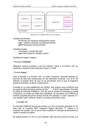 Programación Gráfica: AutoLISP Capitulo 10: Acceso a variables de AutoCAD
135
Ejemplos de dos configuraciones con cuatro ventanas.
Variables de entrada:
nv Número de ventanas configuración actual.
cam Unidad y directorio de almacenamiento.
pref Prefijo para nombre de fotos.
Variables locales:
n Contador y control del ciclo.
vact Valor actual de variable “cvport".
Variables de salida: ninguna.
• Función c:miratodo
Desactiva marcas auxiliares y eco de órdenes. Llama a la función "intr" ya
explicada y después a las funciones "busca” y "miraf”.
• Función busca
Tras la llamada a la función "intr", la orden "miratodo" necesita localizar los
archivos de foto para proyectarlos en las diferentes ventanas. Con el fin de
detectar el posible error de que no se encuentren (con lo que el programa
quedaría abortado), se llama a esta función.
Consiste en un ciclo establecido con WHILE, que impone como condición que
se pueda localizar el primer archivo de foto "........$.SLD" especificado. Para ello
se utiliza el comando FINDDILE. Una vez que el usuario ha indicado la unidad
y directorio y el prefijo de hasta seis caracteres, se concatena con STRCAT el
nombre completo del primer archivo de foto. Por ejemplo, si "cam" contiene "C:"
y la variable "pref" contiene "chalet", el nombre del archivo seria:
c:chalet$1.sld
El comando FINDFILE busca ese archivo y si no lo encuentra devuelve nil. En
este caso el comando NOT (negación lógica) devuelve "T” (cierto) y la
condición se cumple, con lo que el ciclo visualiza un mensaje de advertencia y
vuelve a solicitar los datos.
Se puede producir un error si, por ejemplo, sólo hay dos archivos de foto y la
 