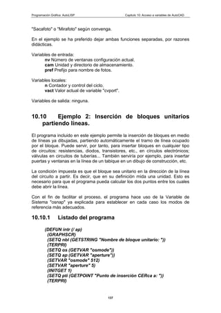 Programación Gráfica: AutoLISP Capitulo 10: Acceso a variables de AutoCAD
137
"Sacafoto" o "Mirafoto" según convenga.
En el ejemplo se ha preferido dejar ambas funciones separadas, por razones
didácticas.
Variables de entrada:
nv Número de ventanas configuración actual.
cam Unidad y directorio de almacenamiento.
pref Prefijo para nombre de fotos.
Variables locales:
n Contador y control del ciclo.
vact Valor actual de variable "cvport".
Variables de salida: ninguna.
10.10 Ejemplo 2: Inserción de bloques unitarios
partiendo líneas.
El programa incluido en este ejemplo permite la inserción de bloques en medio
de líneas ya dibujadas, partiendo automáticamente el tramo de línea ocupado
por el bloque. Puede servir, por tanto, para insertar bloques en cualquier tipo
de circuitos: resistencias, diodos, transistores, etc., en círculos electrónicos;
válvulas en circuitos de tuberías... También serviría por ejemplo, para insertar
puertas y ventanas en la línea de un tabique en un dibujo de construcción, etc.
La condición impuesta es que el bloque sea unitario en la dirección de la línea
del circuito a partir. Es decir, que en su definición mida una unidad. Esto es
necesario para que el programa pueda calcular los dos puntos entre los cuales
debe abrir la línea.
Con el fin de facilitar el proceso, el programa hace uso de la Variable de
Sistema "osnap" ya explicada para establecer en cada caso los modos de
referencia más adecuados.
10.10.1 Listado del programa
(DEFUN intr (/ ap)
(GRAPHSCR)
(SETQ nbl (GETSTRING "Nombre de bloque unitario: "))
(TERPRI)
(SETQ os (GETVAR "osmode"))
(SETQ ap (GETVAR "aperture"))
(SETVAR "osmode" 512)
(SETVAR "aperture" 5)
(INITGET 1)
(SETQ pti (GETPOINT "Punto de inserción CERca a: "))
(TERPRI)
 