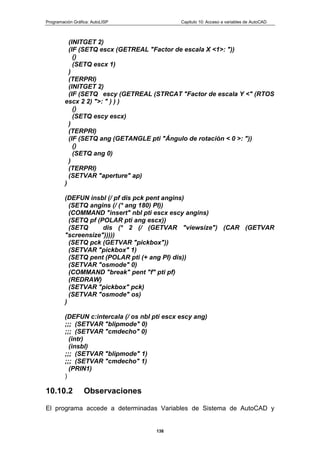Programación Gráfica: AutoLISP Capitulo 10: Acceso a variables de AutoCAD
138
(INITGET 2)
(IF (SETQ escx (GETREAL "Factor de escala X <1>: "))
()
(SETQ escx 1)
)
(TERPRI)
(INITGET 2)
(IF (SETQ escy (GETREAL (STRCAT "Factor de escala Y <" (RTOS
escx 2 2) ">: " ) ) )
()
(SETQ escy escx)
)
(TERPRI)
(IF (SETQ ang (GETANGLE pti "Ángulo de rotación < 0 >: "))
()
(SETQ ang 0)
)
(TERPRI)
(SETVAR "aperture" ap)
)
(DEFUN insbl (/ pf dis pck pent angins)
(SETQ angins (/ (* ang 180) PI))
(COMMAND "insert" nbl pti escx escy angins)
(SETQ pf (POLAR pti ang escx))
(SETQ dis (* 2 (/ (GETVAR "viewsize") (CAR (GETVAR
"screensize")))))
(SETQ pck (GETVAR "pickbox"))
(SETVAR "pickbox" 1)
(SETQ pent (POLAR pti (+ ang PI) dis))
(SETVAR "osmode" 0)
(COMMAND "break" pent "f" pti pf)
(REDRAW)
(SETVAR "pickbox" pck)
(SETVAR "osmode" os)
)
(DEFUN c:intercala (/ os nbl pti escx escy ang)
;;; (SETVAR "blipmode" 0)
;;; (SETVAR "cmdecho" 0)
(intr)
(insbl)
;;; (SETVAR "blipmode" 1)
;;; (SETVAR "cmdecho" 1)
(PRIN1)
)
10.10.2 Observaciones
El programa accede a determinadas Variables de Sistema de AutoCAD y
 