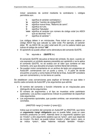 Programación Gráfica: AutoLISP Capítulo 1: Concepto previos y definiciones
6
incluir caracteres de control mediante la contrabarra . códigos
permitidos son:
 significa el carácter contrabarra .
e significa "cambio de código/ESC".
n significa nueva línea, "Retorno de carro".
r significa RETURN.
t significa Tabulador
nnn significa el carácter con número de código octal (no ASCII
que es decimal) “nnn”
" significa el carácter ".
Los códigos deben ir en minúsculas. Para incluir en una cadena un
código ASCII hay que calcular su valor octal. Por ejemplo, el carácter
dólar, “$”, es ASCII 36; su valor octal será 44 y en la cadena habrá que
indicar el código de control "44".
El apóstrofo se puede utilizar como abreviatura del comando QUOTE.
' lin equivale a (QUOTE lin)
El comando QUOTE devuelve el literal del símbolo. Es decir, cuando en
una expresión un símbolo aparece precedido por apóstrofo o se le aplica
el comando QUOTE, no se evalúa con el valor que contiene en ese
momento, sino que devuelve el propio nombre literal del símbolo.
Se pueden incluir comentarios en un archivo de texto con programas en
AutoLISP, comenzando con un punto y coma, ";". A partir de donde
encuentre un punto y coma hasta el final de la línea, AutoLISP considera
que son comentarios y no los tiene en cuenta.
Se establecen unas convenciones para explicar el formato en que debe ir
escrito cada comando de AutoLISP y los argumentos que admite:
El nombre del comando o función inherente va en mayúsculas para
distinguirlo de los argumentos.
El número de argumentos y el tipo se muestran entre paréntesis
quebrados. Los puntos suspensivos indican la posibilidad de especificar
más argumentos.
Los argumentos opcionales, que pueden omitirse, van encerrados entre
corchetes.
(ANGTOS <ang> [ <modo> [ <prec>] ] )
Indica que el nombre del comando en AutoLISP es ANGTOS, que tiene
un argumento <ang> obligatorio que no puede faltar, pues en caso
contrario produciría un error. Además tiene un argumento optativo que
es <modo> y otro argumento optativo que es <prec>, pero que depende
de <modo>. Es decir, se puede indicar <modo> y faltar <prec>, pero, si
se indica <prec>, debe haberse indicado también <modo>.
 