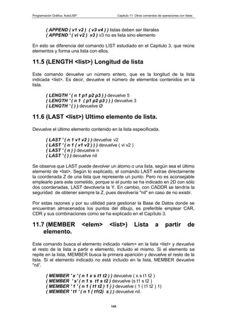 Programación Gráfica: AutoLISP Capitulo 11: Otros comandos de operaciones con listas
145
( APPEND ( v1 v2 ) ( v3 v4 ) ) listas deben ser literales
( APPEND ' ( vi v2 ) v3 ) v3 no es lista sino elemento
En esto se diferencia del comando LIST estudiado en el Capitulo 3, que reúne
elementos y forma una lista con ellos.
11.5 (LENGTH <list>) Longitud de lista
Este comando devuelve un número entero, que es la longitud de la lista
indicada <list>. Es decir, devuelve el número de elementos contenidos en la
lista.
( LENGTH ' ( n 1 p1 p2 p3 ) ) devuelve 5
( LENGTH ' ( n 1 ( p1 p2 p3 ) ) ) devuelve 3
( LENGTH ' ( ) ) devuelve Ø
11.6 (LAST <list>) Ultimo elemento de lista.
Devuelve el último elemento contenido en la lista especificada.
( LAST ' ( n 1 v1 v2 ) ) devuelve v2
( LAST ' ( n 1 ( v1 v2 ) ) ) devuelve ( vi v2 )
( LAST ' ( n ) ) devuelve n
( LAST ' ( ) ) devuelve nil
Se observa que LAST puede devolver un átomo o una lista, según sea el último
elemento de <list>. Según lo explicado, el comando LAST extrae directamente
la coordenada Z de una lista que represente un punto. Pero no es aconsejable
emplearlo para este cometido, porque si el punto se ha indicado en 2D con sólo
dos coordenadas, LAST devolvería la Y. En cambio, con CADDR se tendría la
seguridad de obtener siempre la Z, pues devolvería "nil" en caso de no existir.
Por estas razones y por su utilidad para gestionar la Base de Datos donde se
encuentran almacenados los puntos del dibujo, es preferible emplear CAR,
CDR y sus combinaciones como se ha explicado en el Capítulo 3.
11.7 (MEMBER <elem> <list>) Lista a partir de
elemento.
Este comando busca el elemento indicado <elem> en la lista <list> y devuelve
el resto de la lista a partir e elemento, incluido el mismo. Si el elemento se
repite en la lista, MEMBER busca la primera aparición y devuelve el resto de la
lista. Si el elemento indicado no está incluido en la lista, MEMBER devuelve
"nil”.
( MEMBER ' x ' ( n 1 x s t1 t2 ) ) devuelve ( x s t1 t2 )
( MEMBER ' s' ( n 1 s t1 s t2 ) devuelve (s t1 s t2 )
( MEMBER ' 1 ' ( n 1 ( t1 t2 ) 1 ) ) devuelve ( 1 ( t1 t2 ) 1)
( MEMBER ' t1 ' ( n 1 ( t1t2) s ) ) devuelve nil.
 