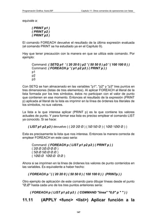 Programación Gráfica: AutoLISP Capitulo 11: Otros comandos de operaciones con listas
147
equivale a:
( PRINT p1 )
( PRINT p2 )
( PRINT p3 )
El comando FOREACH devuelve el resultado de la última expresión evaluada
(el comando PRINT se ha estudiado ya en el Capítulo 9).
Hay que tener precaución con la manera en que se utiliza este comando. Por
ejemplo:
Command: ( SETQ p1 ' ( 20 20 0 ) p2 ' ( 50 50 0 ) p3 ' ( 100 100 0 ) )
Command: ( FOREACH p ' ( p1 p2 p3 ) ( PRINT p ) )
p1
p2
p3
Con SETQ se han almacenado en las variables "p1", "p2" y "p3" tres puntos en
tres dimensiones (listas de tres elementos). Al aplicar FOREACH al literal de la
lista formada por los tres símbolos, éstos no participan con el valor de punto
que contienen en ese momento. Entonces el resultado de la expresión (PRINT
p) aplicada al literal de la lista es imprimir en la línea de órdenes los literales de
los símbolos, no sus valores.
La lista a la que interesa aplicar (PRINT p) es la que contiene los valores
actuales de punto. Y para formar esa lista es preciso emplear el comando LIST
ya conocido. Si se hace:
( LIST p1 p2 p3 ) devuelve ( ( 2Ø 2Ø Ø ) ( 5Ø 5Ø Ø ) ( 1ØØ 1ØØ Ø ) )
Esta es precisamente la lista que nos interesa. Entonces la manera correcta de
emplear FOREACH en este caso seria:
Command: ( FOREACH p ( LIST p1 p2 p3 ) ( PRINT p ) )
( 2Ø.Ø 2Ø.Ø Ø.Ø )
( 5Ø.Ø 5Ø.Ø Ø.Ø )
( 1ØØ.Ø 1ØØ.Ø Ø.Ø )
Ahora si se imprimen en la línea de órdenes los valores de punto contenidos en
las variables. Es equivalente a haber hecho:
( FOREACH p ' ( ( 20 20 0 ) ( 50 50 0 ) ( 100 100 0 ) ) (PRINTp ) )
Otro ejemplo de aplicación de este comando para dibujar líneas desde el punto
"Ø,Ø" hasta cada uno de los tres puntos anteriores sería:
( FOREACH p ( LIST p1 p2 p3 ) ( COMMAND "línea" "0,0" p " " ) )
11.11 (APPLY <func> <list>) Aplicar función a la
 