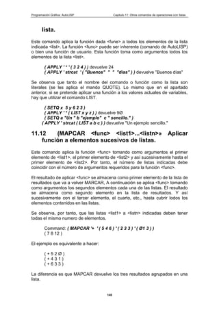 Programación Gráfica: AutoLISP Capitulo 11: Otros comandos de operaciones con listas
148
lista.
Este comando aplica la función dada <fune> a todos los elementos de la lista
indicada <list>. La función <func> puede ser inherente (comando de AutoLISP)
o bien una función de usuario. Esta función toma como argumentos todos los
elementos de la lista <list>.
( APPLY ' * ' ( 3 2 4 ) ) devuelve 24
( APPLY ' strcat ' ( "Buenos" " " "días" ) ) devuelve "Buenos días"
Se observa que tanto el nombre del comando o función como la lista son
literales (se les aplica el mando QUOTE). Lo mismo que en el apartado
anterior, si se pretende aplicar una función a los valores actuales de variables,
hay que utilizar el comando LIST.
( SETQ x 5 y 6 2 3 )
( APPLY ' * ( LIST x y z ) ) devuelve 9Ø
( SETQ a "Un " b "ejemplo" c " sencillo." )
( APPLY ' strcat ( LIST a b c ) ) devuelve "Un ejemplo sencillo."
11.12 (MAPCAR <func> <list1>...<listn>» Aplicar
función a elementos sucesivos de listas.
Este comando aplica la función <func> tomando como argumentos el primer
elemento de <Iist1>, el primer elemento de <list2> y así sucesivamente hasta el
primer elemento de <list2>. Por tanto, el número de listas indicadas debe
coincidir con el número de argumentos requeridos para la función <func>.
El resultado de aplicar <func> se almacena como primer elemento de la lista de
resultados que va a volver MARCAR, A continuación se aplica <func> tomando
como argumentos los segundos elementos cada una de las listas. El resultado
se almacena como segundo elemento en la lista de resultados. Y así
sucesivamente con el tercer elemento, el cuarto, etc., hasta cubrir lodos los
elementos contenidos en las listas.
Se observa, por tanto, que las listas <list1> a <listn> indicadas deben tener
todas el mismo numero de elementos.
Command: ( MAPCAR '+ ' ( 5 4 6 ) ' ( 2 3 3 ) ' ( Ø1 3 ) )
( 7 8 12 )
El ejemplo es equivalente a hacer:
( + 5 2 Ø )
( + 4 3 1 )
( + 6 3 3 )
La diferencia es que MAPCAR devuelve los tres resultados agrupados en una
lista.
 