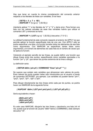 Programación Gráfica: AutoLISP Capitulo 11: Otros comandos de operaciones con listas
149
Hay que tener en cuenta la misma consideración del comando anterior
respecto a los literales de listas con variables. Si se hace
( SETQ x 5 y 7 z 1Ø )
( MAPCAR '+ '( x y z ) ' ( 2 2 2 ) )
intentaría aplicar "+" a los literales de "x" “y” "z" y daría error. Para formar una
lista con los valores actuales de esas tres variables habría que utilizar el
comando LIST y entonces se haría:
( MAPCAR '+ ( LIST x y z ) ' ( 2 2 2 ) ) devuelve ( 7 9 12 )
La utilidad fundamental de este comando respecto al anterior de APPLY es que
permite aplicar la función especificada más de una vez. Con APPLY sólo se
podía especificar una lista y la función tomaba todos los elementos de esa lista
como argumentos. Con MARCAR se especifican tantas listas como
argumentos y el número de elementos de cada lista es el número de veces que
se aplica la función.
Volviendo al ejemplo sencillo de las líneas, se puede definir una función que
dibuje líneas entre dos puntos, especificando como variables asociadas a la
función "pin" y "pf", que serian los puntos extremos de la línea a dibujar.
La definición seria:
( DEFUN dblin ( pin pf ) ( COMMAND "línea" pin pf " " ) )
Se supone que existen seis variables que almacenan seis valores de punto.
Esos valores de punto pueden haber sido introducidos por el usuario a través
de comandos GETPOINT, por ejemplo. Las variables se pueden llamar "pin1",
"pin2", "pin3", "pf1", "pf2" o "pf3".
Para dibujar directamente las tres líneas entre cada par de puntos, se podría
hacer con MARCAR de la siguiente forma:
( KAPCAR ' dblin ( LIST pin1 pin2 pin3 ) ( LIST pf1 pf2 pf3 ) )
Sería equivalente a hacer:
(dblin pin1 pf1 )
(dblin pin2 pf2 )
( dblin pin3 pf3 )
En este caso MAPCAR, dibujaría las tres líneas y devolvería una lista (nil nil
nil), puesto que la función de usuario "dblin" llama a COMMAND y éste siempre
devuelve "nil".
 