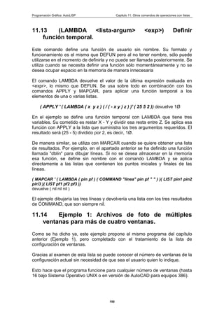 Programación Gráfica: AutoLISP Capitulo 11: Otros comandos de operaciones con listas
150
11.13 (LAMBDA <lista-argum> <exp>) Definir
función temporal.
Este comando define una función de usuario sin nombre. Su formato y
funcionamiento es el mismo que DEFUN pero al no tener nombre, sólo puede
utilizarse en el momento de definirla y no puede ser llamada posteriormente. Se
utiliza cuando se necesita definir una función sólo momentáneamente y no se
desea ocupar espacio en la memoria de manera innecesaria
El comando LAMBDA devuelve el valor de la última expresión evaluada en
<expr>, lo mismo que DEFUN. Se usa sobre todo en combinación con los
comandos APPLY y MAPCAR, para aplicar una función temporal a los
elementos de una o varias listas.
( APPLY ' ( LAMBDA ( x y z ) ( / ( - x y ) z ) )' ( 25 5 2 )) devuelve 1Ø
En el ejemplo se define una función temporal con LAMBDA que tiene tres
variables. Su cometido es restar X - Y y dividir esa resta entre Z. Se aplica esa
función con APPLY a la lista que suministra los tres argumentos requeridos. El
resultado será (25 - 5) dividido por 2, es decir, 1Ø.
De manera similar, se utiliza con MARCAR cuando se quiere obtener una lista
de resultados. Por ejemplo, en el apartado anterior se ha definido una función
llamada "dblin" para dibujar líneas. Si no se desea almacenar en la memoria
esa función, se define sin nombre con el comando LAMBDA y se aplica
directamente a las listas que contienen los puntos iniciales y finales de las
líneas.
( MAPCAR ' ( LAMBDA ( pin pf ) ( COMMAND "línea" pin pf " " ) )( LIST pin1 pin2
piri3 )( LIST pf1 pf2 pf3 ))
devuelve ( nil nil nil )
El ejemplo dibujaría las tres líneas y devolvería una lista con los tres resultados
de COMMAND, que son siempre nil.
11.14 Ejemplo 1: Archivos de foto de múltiples
ventanas para más de cuatro ventanas.
Como se ha dicho ya, este ejemplo propone el mismo programa del capítulo
anterior (Ejemplo 1), pero completado con el tratamiento de la lista de
configuración de ventanas.
Gracias al examen de esta lista se puede conocer el número de ventanas de la
configuración actual sin necesidad de que sea el usuario quien lo indique.
Esto hace que el programa funcione para cualquier número de ventanas (hasta
16 bajo Sistema Operativo UNIX o en versión de AutoCAD para equipos 386).
 