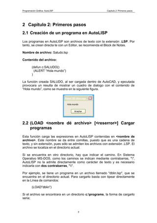 Programación Gráfica: AutoLISP Capitulo 2: Primeros pasos
7
2 Capitulo 2: Primeros pasos
2.1 Creación de un programa en AutoLlSP
Los programas en AutoLISP son archivos de texto con la extensión .LSP. Por
tanto, se crean directa te con un Editor, se recomienda el Block de Notas.
Nombre de archivo: Saludo.lsp
Contenido del archivo:
(defun c:SALUDO()
(ALERT “Hola mundo”)
)
La función creada SALUDO, al ser cargada dentro de AutoCAD, y ejecutada
provocara un resulta de mostrar un cuadro de dialogo con el contenido de
“Hola mundo”, como se muestra en la siguiente figura.
2.2 (LOAD <nombre dé archivo> [<reserror>] Cargar
programas
Esta función carga las expresiones en AutoLISP contenidas en <nombre de
archivo>. Este nombre se da entre comillas, puesto que es una cadena de
texto, y sin extensión, pues sólo se admiten los archivos con extensión .LSP. El
archivo se localiza en el directorio actual.
Si se encuentra en otro directorio, hay que indicar el camino. En Sistema
Operativo MS-DOS, como los caminos se indican mediante contrabarras, "",
AutoLISP no la admite directamente como carácter de texto y es necesario
indicarla con dos contrabarras, "".
Por ejemplo, se tiene un programa en un archivo llamado "dblin.lsp", que se
encuentra en el directorio actual. Para cargarlo basta con tipear directamente
en la Línea de comandos:
(LOAD"dblin")
Si el archivo se encontrara en un directorio c:programs, la forma de cargarlo
seria;
 