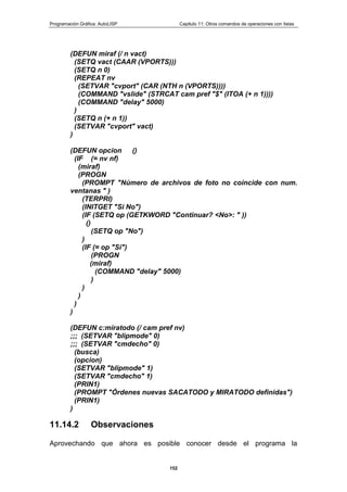 Programación Gráfica: AutoLISP Capitulo 11: Otros comandos de operaciones con listas
152
(DEFUN miraf (/ n vact)
(SETQ vact (CAAR (VPORTS)))
(SETQ n 0)
(REPEAT nv
(SETVAR "cvport" (CAR (NTH n (VPORTS))))
(COMMAND "vslide" (STRCAT cam pref "$" (ITOA (+ n 1))))
(COMMAND "delay" 5000)
)
(SETQ n (+ n 1))
(SETVAR "cvport" vact)
)
(DEFUN opcion ()
(IF (= nv nf)
(miraf)
(PROGN
(PROMPT "Número de archivos de foto no coincide con num.
ventanas " )
(TERPRI)
(INITGET "Si No")
(IF (SETQ op (GETKWORD "Continuar? <No>: " ))
()
(SETQ op "No")
)
(IF (= op "Si")
(PROGN
(miraf)
(COMMAND "delay" 5000)
)
)
)
)
)
(DEFUN c:miratodo (/ cam pref nv)
;;; (SETVAR "blipmode" 0)
;;; (SETVAR "cmdecho" 0)
(busca)
(opcion)
(SETVAR "blipmode" 1)
(SETVAR "cmdecho" 1)
(PRIN1)
(PROMPT "Órdenes nuevas SACATODO y MIRATODO definidas")
(PRIN1)
)
11.14.2 Observaciones
Aprovechando que ahora es posible conocer desde el programa la
 
