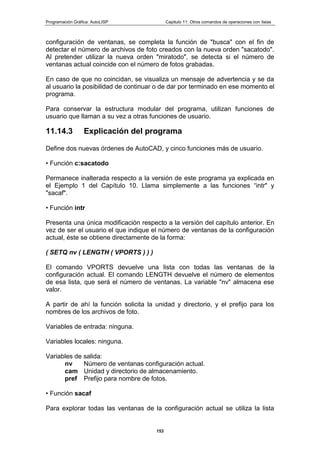 Programación Gráfica: AutoLISP Capitulo 11: Otros comandos de operaciones con listas
153
configuración de ventanas, se completa la función de "busca" con el fin de
detectar el número de archivos de foto creados con la nueva orden "sacatodo".
Al pretender utilizar la nueva orden "miratodo", se detecta si el número de
ventanas actual coincide con el número de fotos grabadas.
En caso de que no coincidan, se visualiza un mensaje de advertencia y se da
al usuario la posibilidad de continuar o de dar por terminado en ese momento el
programa.
Para conservar la estructura modular del programa, utilizan funciones de
usuario que llaman a su vez a otras funciones de usuario.
11.14.3 Explicación del programa
Define dos nuevas órdenes de AutoCAD, y cinco funciones más de usuario.
• Función c:sacatodo
Permanece inalterada respecto a la versión de este programa ya explicada en
el Ejemplo 1 del Capítulo 10. Llama simplemente a las funciones “intr" y
"sacaf".
• Función intr
Presenta una única modificación respecto a la versión del capítulo anterior. En
vez de ser el usuario el que indique el número de ventanas de la configuración
actual, éste se obtiene directamente de la forma:
( SETQ nv ( LENGTH ( VPORTS ) ) )
El comando VPORTS devuelve una lista con todas las ventanas de la
configuración actual. El comando LENGTH devuelve el número de elementos
de esa lista, que será el número de ventanas. La variable "nv" almacena ese
valor.
A partir de ahí la función solicita la unidad y directorio, y el prefijo para los
nombres de los archivos de foto.
Variables de entrada: ninguna.
Variables locales: ninguna.
Variables de salida:
nv Número de ventanas configuración actual.
cam Unidad y directorio de almacenamiento.
pref Prefijo para nombre de fotos.
• Función sacaf
Para explorar todas las ventanas de la configuración actual se utiliza la lista
 